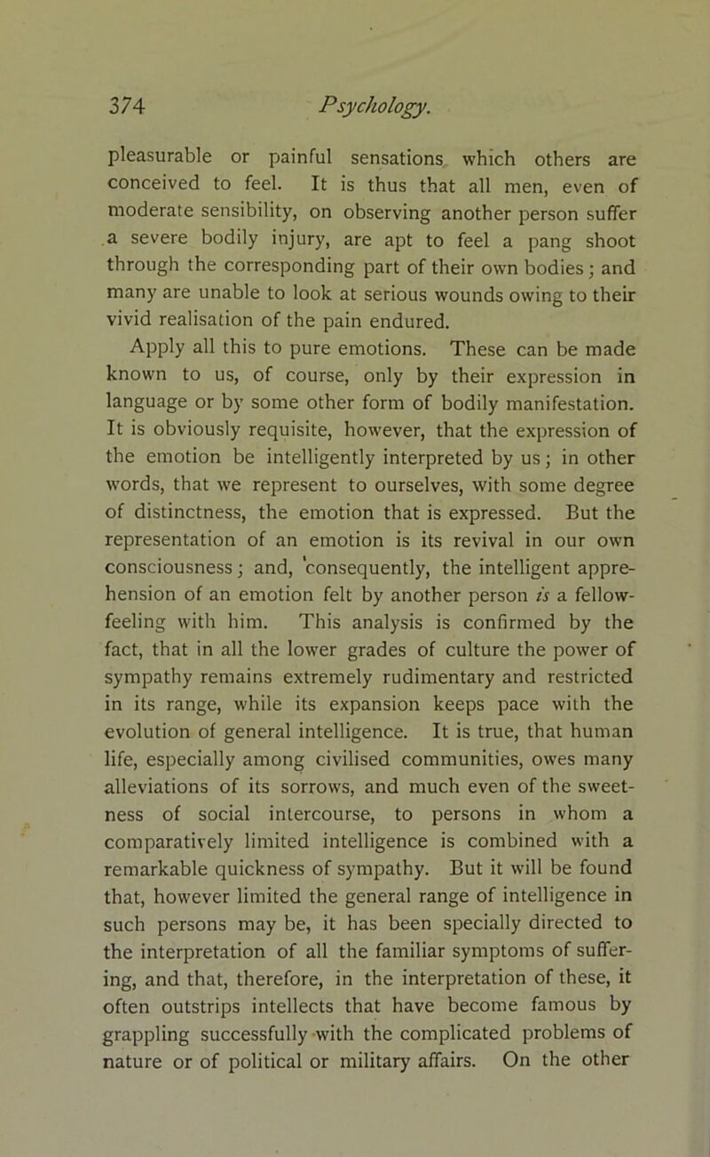 pleasurable or pjainful sensations which others are conceived to feel. It is thus that all men, even of moderate sensibility, on observing another person suffer a severe bodily injury, are apt to feel a pang shoot through the corresponding part of their own bodies; and many are unable to look at serious wounds owing to their vivid realisation of the pain endured. Apply all this to pure emotions. These can be made known to us, of course, only by their expression in language or by some other form of bodily manifestation. It is obviously requisite, however, that the expression of the emotion be intelligently interpreted by us; in other words, that we represent to ourselves, with some degree of distinctness, the emotion that is expressed. But the representation of an emotion is its revival in our own consciousness; and, ’consequently, the intelligent appre- hension of an emotion felt by another person is a fellow- feeling with him. This analysis is confirmed by the fact, that in all the lower grades of culture the power of sympathy remains extremely rudimentary and restricted in its range, while its expansion keeps pace with the evolution of general intelligence. It is true, that human life, especially among civilised communities, owes many alleviations of its sorrows, and much even of the sweet- ness of social intercourse, to persons in whom a comparatively limited intelligence is combined with a remarkable quickness of sympathy. But it will be found that, however limited the general range of intelligence in such persons may be, it has been specially directed to the interpretation of all the familiar symptoms of suffer- ing, and that, therefore, in the interpretation of these, it often outstrips intellects that have become famous by grappling successfully with the complicated problems of nature or of political or military affairs. On the other