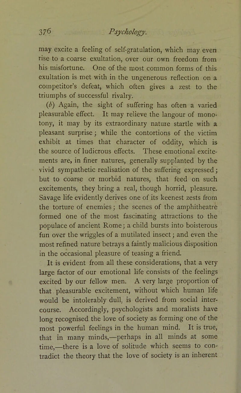 may excite a feeling of self-gratulation, which may even rise to a coarse exultation, over our own freedom from his misfortune. One of the most common forms of this exultation is met with in the ungenerous reflection on a competitor’s defeat, which often gives a zest to the triumphs of successful rivalry. (b) Again, the sight of suffering has often a varied pleasurable effect. It may relieve the langour of mono- tony, it may by its extraordinary nature startle with a pleasant surprise ; while the contortions of the victim exhibit at times that character of oddity, which is the source of ludicrous effects. These emotional excite- ments are, in finer natures, generally supplanted by the vivid sympathetic realisation of the suffering expressed; but to coarse or morbid natures, that feed on such excitements, they bring a real, though horrid, pleasure. Savage life evidently derives one of its keenest zests from the torture of enemies; the scenes of the amphitheatre formed one of the most fascinating attractions to the populace of ancient Rome; a child bursts into boisterous fun over the wriggles of a mutilated insect; and even the most refined nature betrays a faintly malicious disposition in the occasional pleasure of teasing a friend. It is evident from all these considerations, that a very large factor of our emotional life consists of the feelings excited by our fellow men. A very large proportion of that pleasurable excitement, without which human life would be intolerably dull, is derived from social inter- course. Accordingly, psychologists and moralists have long recognised the love of society as forming one of the most powerful feelings in the human mind. It is true, that in many minds,—perhaps in all minds at some time,—there is a love of solitude which seems to con- tradict the theory that the love of society is an inherent