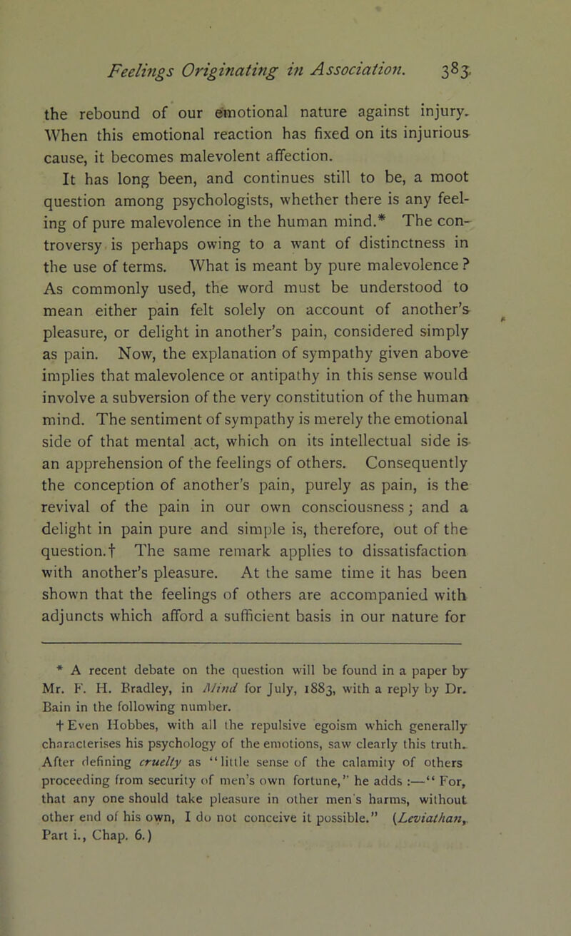 the rebound of our emotional nature against injury. When this emotional reaction has fixed on its injurious cause, it becomes malevolent affection. It has long been, and continues still to be, a moot question among psychologists, whether there is any feel- ing of pure malevolence in the human mind.* The con- troversy is perhaps owing to a want of distinctness in the use of terms. What is meant by pure malevolence ? As commonly used, the word must be understood to mean either pain felt solely on account of another’s pleasure, or delight in another’s pain, considered simply as pain. Now, the explanation of sympathy given above implies that malevolence or antipathy in this sense would involve a subversion of the very constitution of the human mind. The sentiment of sympathy is merely the emotional side of that mental act, which on its intellectual side is an apprehension of the feelings of others. Consequently the conception of another’s pain, purely as pain, is the revival of the pain in our own consciousness; and a delight in pain pure and simple is, therefore, out of the question.f The same remark applies to dissatisfaction with another’s pleasure. At the same time it has been shown that the feelings of others are accompanied with adjuncts which afford a sufficient basis in our nature for * A recent debate on the question will be found in a paper by Mr. F. H. Bradley, in Mind for July, 1883, with a reply by Dr. Bain in the following number. t Even Hobbes, with all the repulsive egoism which generally characterises his psychology of the emotions, saw clearly this truth. After defining cruelty as “little sense of the calamity of others proceeding from security of men’s own fortune,” he adds :—“ For, that any one should take pleasure in other men's harms, without other end of his own, I do not conceive it possible.” (Leviathan, Part i., Chap. 6.)