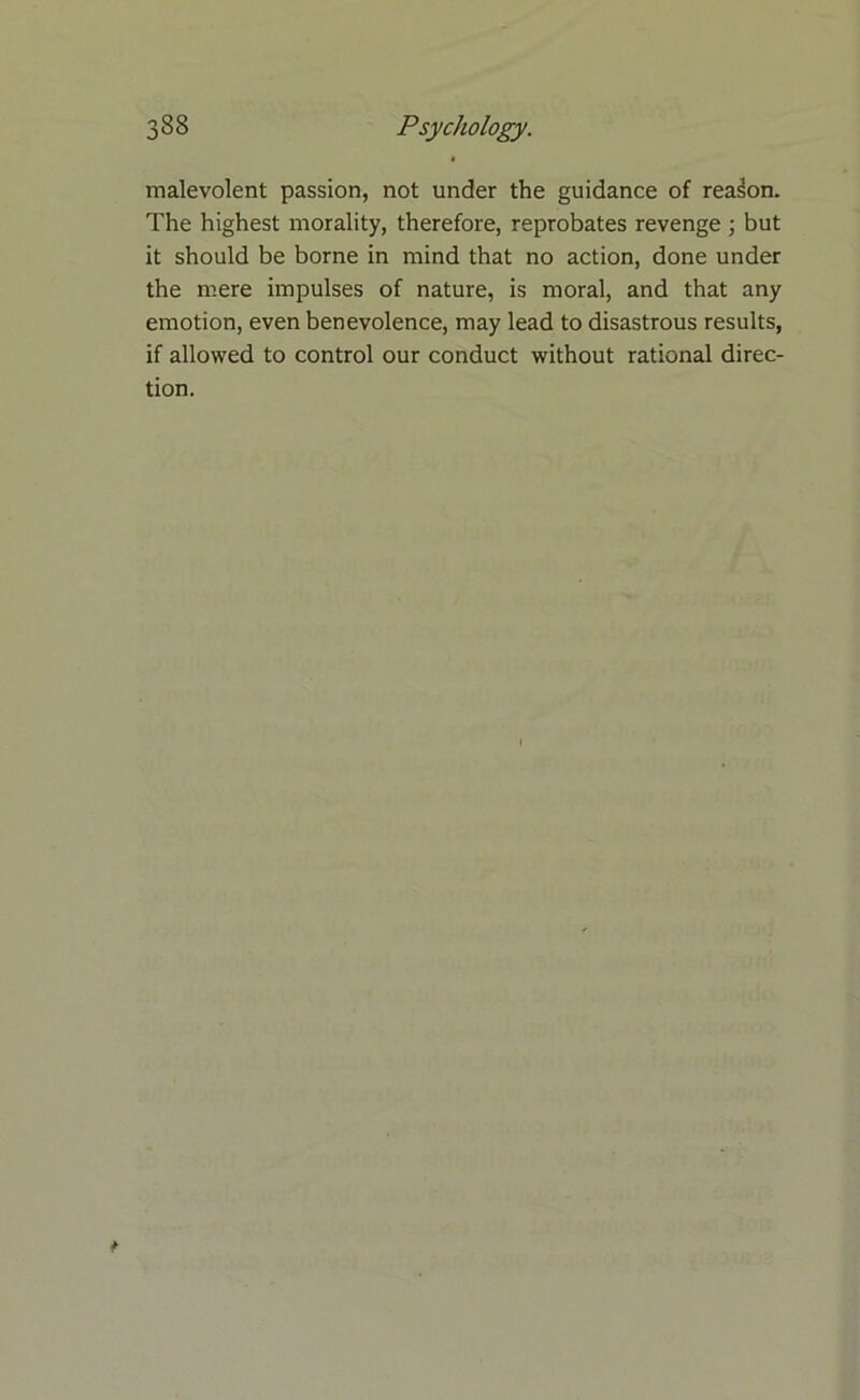 malevolent passion, not under the guidance of reason. The highest morality, therefore, reprobates revenge ; but it should be borne in mind that no action, done under the mere impulses of nature, is moral, and that any emotion, even benevolence, may lead to disastrous results, if allowed to control our conduct without rational direc- tion.