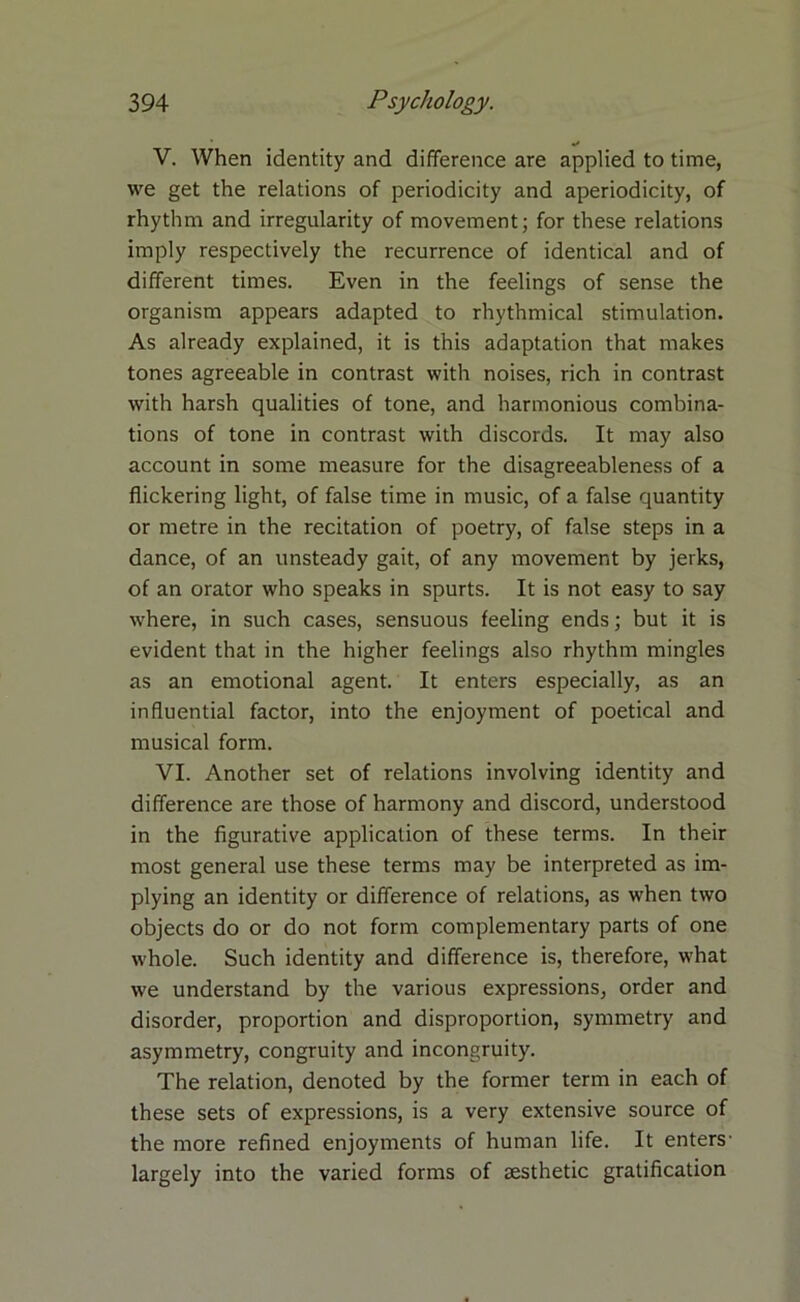 V. When identity and difference are applied to time, we get the relations of periodicity and aperiodicity, of rhythm and irregularity of movement; for these relations imply respectively the recurrence of identical and of different times. Even in the feelings of sense the organism appears adapted to rhythmical stimulation. As already explained, it is this adaptation that makes tones agreeable in contrast with noises, rich in contrast with harsh qualities of tone, and harmonious combina- tions of tone in contrast with discords. It may also account in some measure for the disagreeableness of a flickering light, of false time in music, of a false quantity or metre in the recitation of poetry, of false steps in a dance, of an unsteady gait, of any movement by jerks, of an orator who speaks in spurts. It is not easy to say where, in such cases, sensuous feeling ends; but it is evident that in the higher feelings also rhythm mingles as an emotional agent. It enters especially, as an influential factor, into the enjoyment of poetical and musical form. VI. Another set of relations involving identity and difference are those of harmony and discord, understood in the figurative application of these terms. In their most general use these terms may be interpreted as im- plying an identity or difference of relations, as when two objects do or do not form complementary parts of one whole. Such identity and difference is, therefore, what we understand by the various expressions, order and disorder, proportion and disproportion, symmetry and asymmetry, congruity and incongruity. The relation, denoted by the former term in each of these sets of expressions, is a very extensive source of the more refined enjoyments of human life. It enters- largely into the varied forms of aesthetic gratification