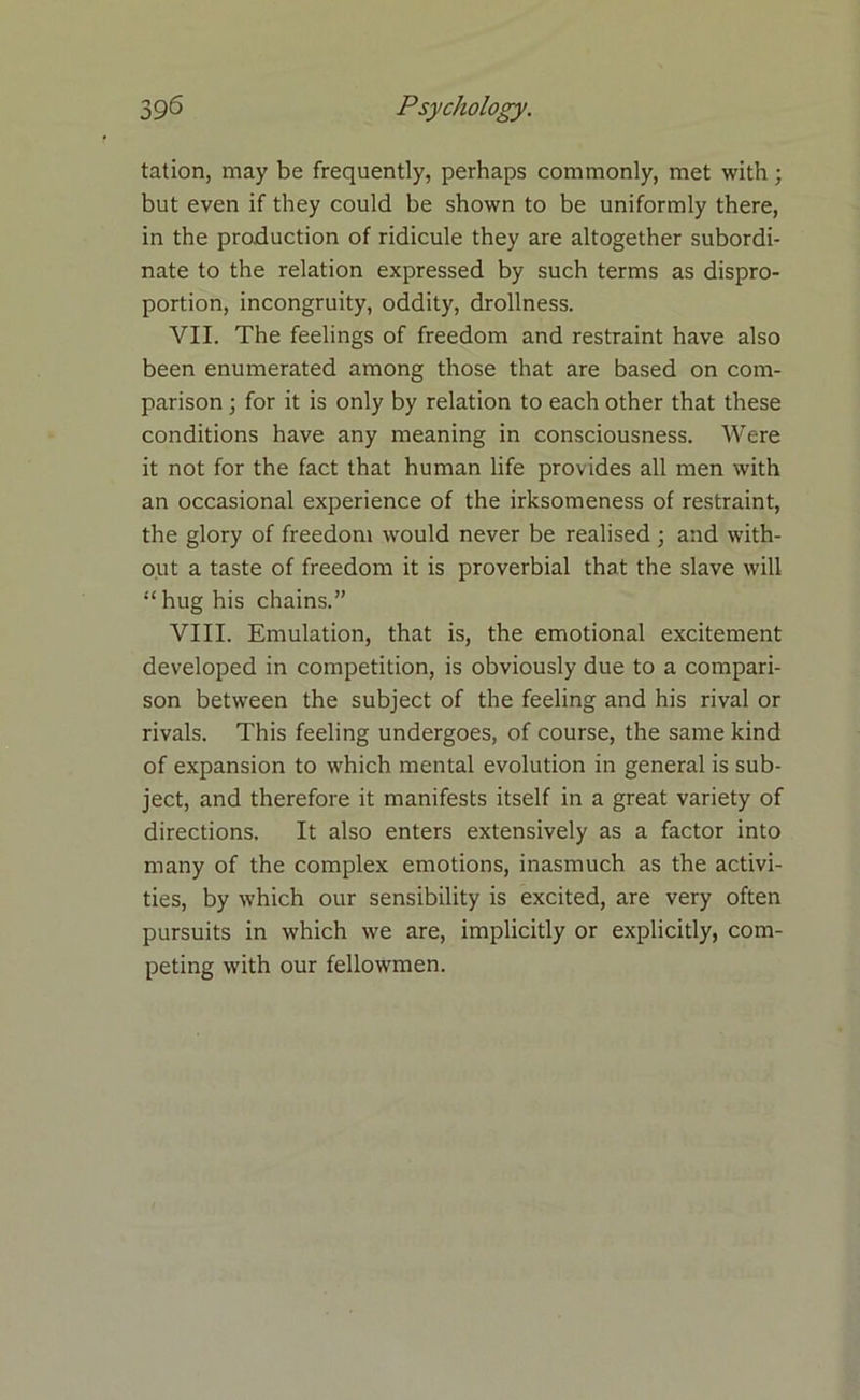 tation, may be frequently, perhaps commonly, met with; but even if they could be shown to be uniformly there, in the production of ridicule they are altogether subordi- nate to the relation expressed by such terms as dispro- portion, incongruity, oddity, drollness. VII. The feelings of freedom and restraint have also been enumerated among those that are based on com- parison ; for it is only by relation to each other that these conditions have any meaning in consciousness. Were it not for the fact that human life provides all men with an occasional experience of the irksomeness of restraint, the glory of freedom would never be realised ; and with- out a taste of freedom it is proverbial that the slave will “ hug his chains.” VIII. Emulation, that is, the emotional excitement developed in competition, is obviously due to a compari- son between the subject of the feeling and his rival or rivals. This feeling undergoes, of course, the same kind of expansion to which mental evolution in general is sub- ject, and therefore it manifests itself in a great variety of directions. It also enters extensively as a factor into many of the complex emotions, inasmuch as the activi- ties, by which our sensibility is excited, are very often pursuits in which we are, implicitly or explicitly, com- peting with our fellowmen.