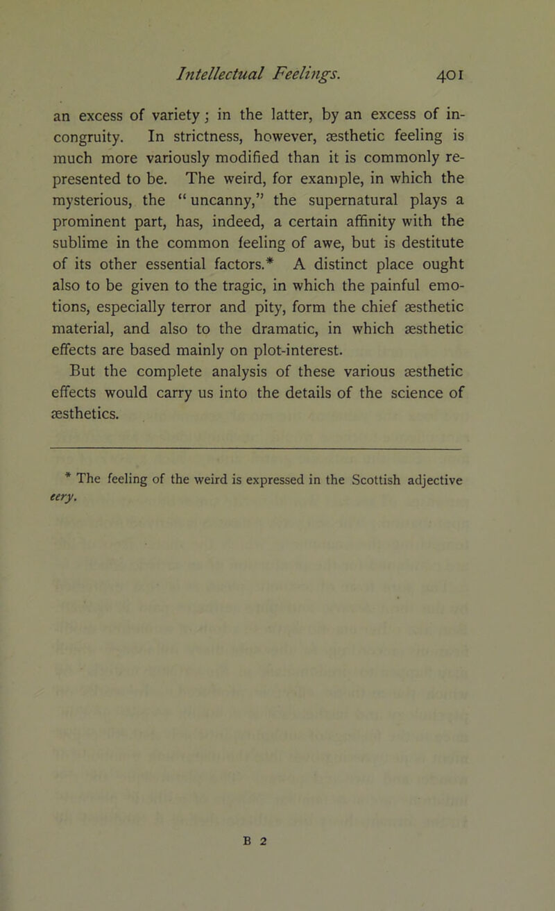 an excess of variety; in the latter, by an excess of in- congruity. In strictness, however, aesthetic feeling is much more variously modified than it is commonly re- presented to be. The weird, for example, in which the mysterious, the “ uncanny,” the supernatural plays a prominent part, has, indeed, a certain affinity with the sublime in the common feeling of awe, but is destitute of its other essential factors.* A distinct place ought also to be given to the tragic, in which the painful emo- tions, especially terror and pity, form the chief aesthetic material, and also to the dramatic, in which aesthetic effects are based mainly on plot-interest. But the complete analysis of these various aesthetic effects would carry us into the details of the science of aesthetics. * The feeling of the weird is expressed in the Scottish adjective eery. B 2