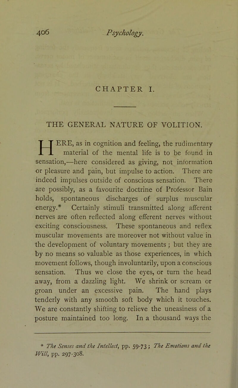 CHAPTER I. THE GENERAL NATURE OF VOLITION. ERE, as in cognition and feeling, the rudimentary material of the mental life is to be found in sensation,—here considered as giving, not information or pleasure and pain, but impulse to action. There are indeed impulses outside of conscious sensation. There are possibly, as a favourite doctrine of Professor Bain holds, spontaneous discharges of surplus muscular energy.* Certainly stimuli transmitted along afferent nerves are often reflected along efferent nerves without exciting consciousness. These spontaneous and reflex muscular movements are moreover not without value in the development of voluntary movements ; but they are by no means so valuable as those experiences, in which movement follows, though involuntarily, upon a conscious sensation. Thus we close the eyes, or turn the head away, from a dazzling light. We shrink or scream or groan under an excessive pain. The hand plays tenderly with any smooth soft body which it touches. We are constantly shifting to relieve the uneasiness of a posture maintained too long. In a thousand ways the * The Senses and the Intellect, pp. 59-73 ; The Emotions and the Will, pp. 297-308.