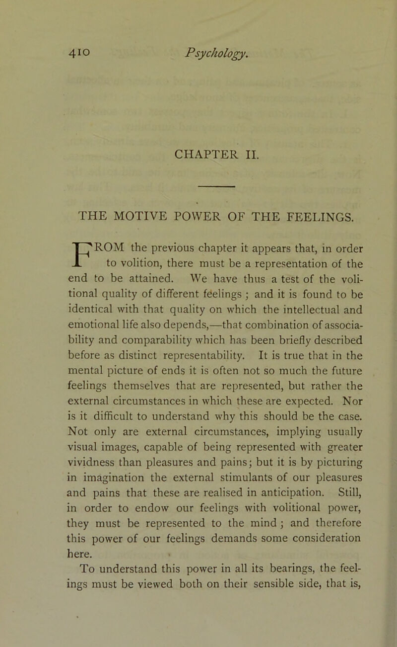 CHAPTER II. THE MOTIVE POWER OF THE FEELINGS. ROM the previous chapter it appears that, in order to volition, there must be a representation of the end to be attained. We have thus a test of the voli- tional quality of different feelings ; and it is found to be identical with that quality on which the intellectual and emotional life also depends,—that combination of associa- bility and comparability which has been briefly described before as distinct representability. It is true that in the mental picture of ends it is often not so much the future feelings themselves that are represented, but rather the external circumstances in which these are expected. Nor is it difficult to understand why this should be the case. Not only are external circumstances, implying usually visual images, capable of being represented with greater vividness than pleasures and pains; but it is by picturing in imagination the external stimulants of our pleasures and pains that these are realised in anticipation. Still, in order to endow our feelings with volitional power, they must be represented to the mind ; and therefore this power of our feelings demands some consideration To understand this power in all its bearings, the feel- ings must be viewed both on their sensible side, that is, here.