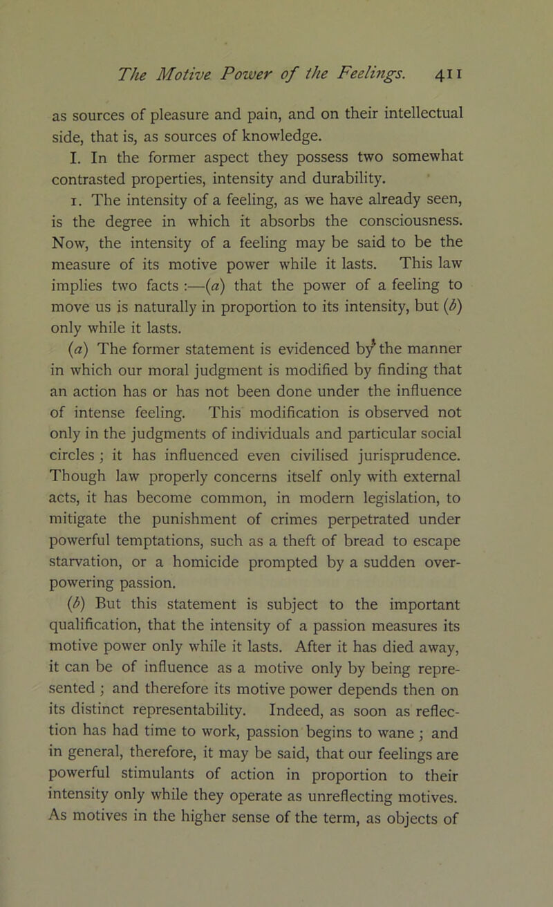 as sources of pleasure and pain, and on their intellectual side, that is, as sources of knowledge. I. In the former aspect they possess two somewhat contrasted properties, intensity and durability. 1. The intensity of a feeling, as we have already seen, is the degree in which it absorbs the consciousness. Now, the intensity of a feeling may be said to be the measure of its motive power while it lasts. This law implies two facts :—(a) that the power of a feeling to move us is naturally in proportion to its intensity, but (b) only while it lasts. (a) The former statement is evidenced b/the manner in which our moral judgment is modified by finding that an action has or has not been done under the influence of intense feeling. This modification is observed not only in the judgments of individuals and particular social circles; it has influenced even civilised jurisprudence. Though law properly concerns itself only with external acts, it has become common, in modern legislation, to mitigate the punishment of crimes perpetrated under powerful temptations, such as a theft of bread to escape starvation, or a homicide prompted by a sudden over- powering passion. (h) But this statement is subject to the important qualification, that the intensity of a passion measures its motive power only while it lasts. After it has died away, it can be of influence as a motive only by being repre- sented ; and therefore its motive power depends then on its distinct representability. Indeed, as soon as reflec- tion has had time to work, passion begins to wane; and in general, therefore, it may be said, that our feelings are powerful stimulants of action in proportion to their intensity only while they operate as unreflecting motives. As motives in the higher sense of the term, as objects of