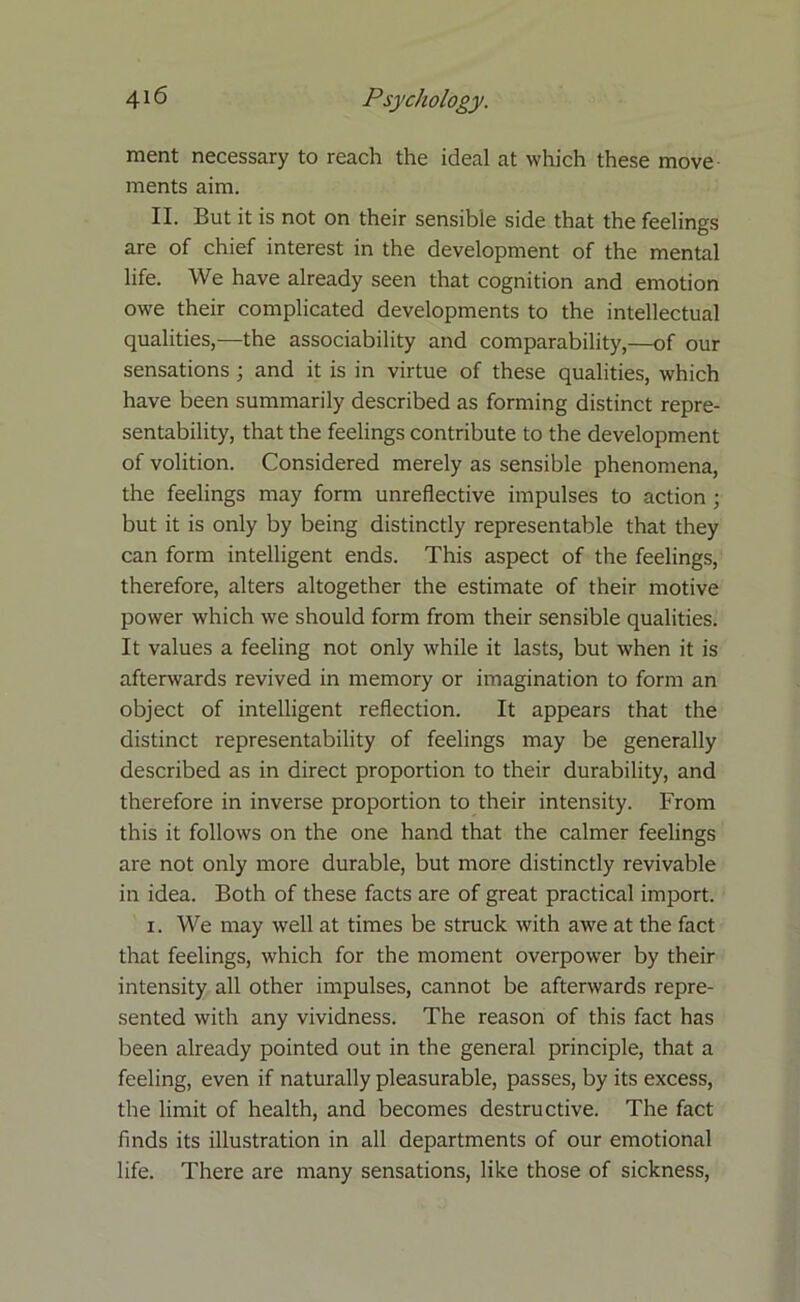 ment necessary to reach the ideal at which these move ments aim. II. But it is not on their sensible side that the feelings are of chief interest in the development of the mental life. We have already seen that cognition and emotion owe their complicated developments to the intellectual qualities,-—the associability and comparability,—of our sensations ; and it is in virtue of these qualities, which have been summarily described as forming distinct repre- sentability, that the feelings contribute to the development of volition. Considered merely as sensible phenomena, the feelings may form unreflective impulses to action ; but it is only by being distinctly representable that they can form intelligent ends. This aspect of the feelings, therefore, alters altogether the estimate of their motive power which we should form from their sensible qualities. It values a feeling not only while it lasts, but when it is afterwards revived in memory or imagination to form an object of intelligent reflection. It appears that the distinct representability of feelings may be generally described as in direct proportion to their durability, and therefore in inverse proportion to their intensity. From this it follows on the one hand that the calmer feelings are not only more durable, but more distinctly revivable in idea. Both of these facts are of great practical import. i. We may well at times be struck with awe at the fact that feelings, which for the moment overpower by their intensity all other impulses, cannot be afterwards repre- sented with any vividness. The reason of this fact has been already pointed out in the general principle, that a feeling, even if naturally pleasurable, passes, by its excess, the limit of health, and becomes destructive. The fact finds its illustration in all departments of our emotional life. There are many sensations, like those of sickness,