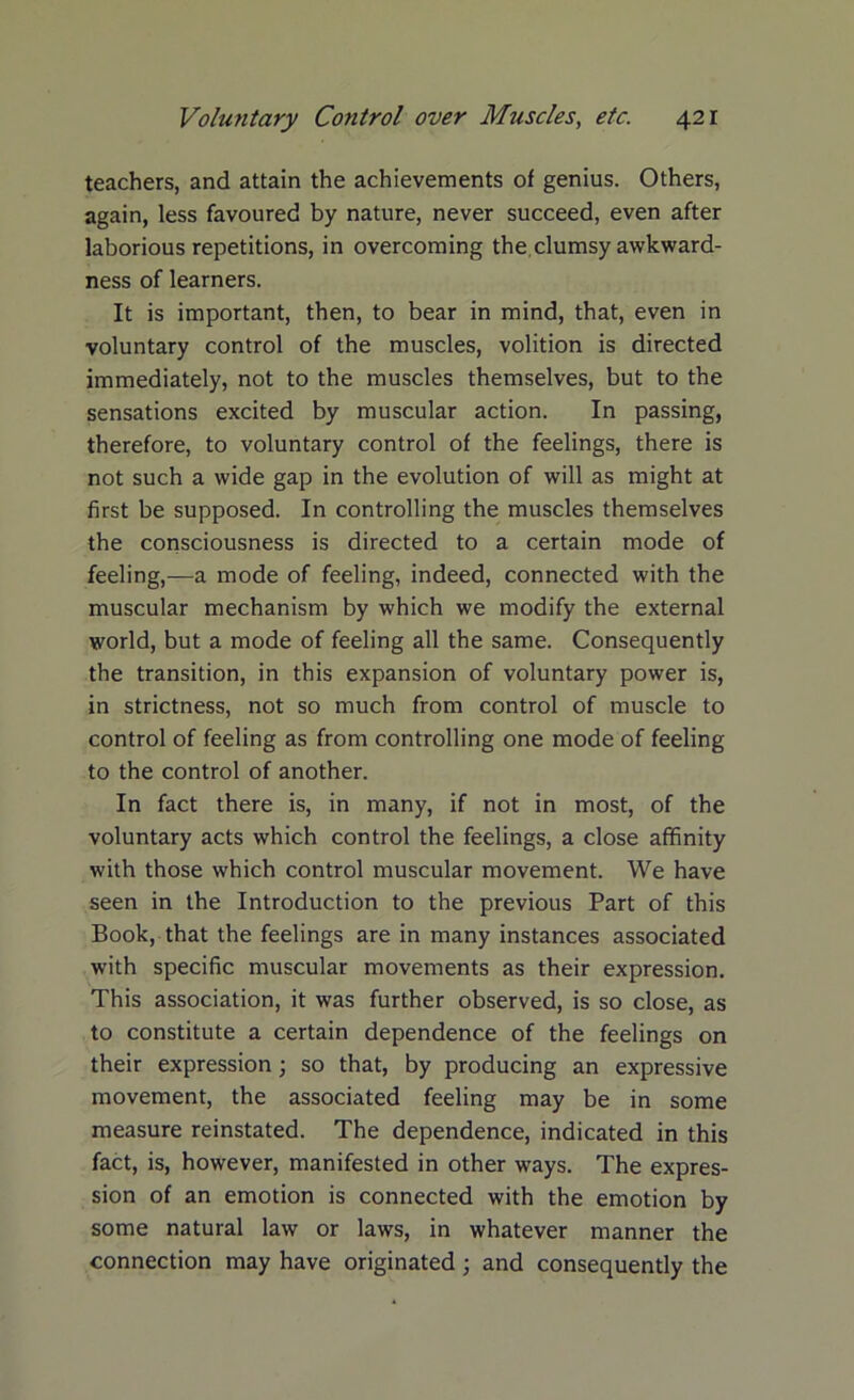 teachers, and attain the achievements of genius. Others, again, less favoured by nature, never succeed, even after laborious repetitions, in overcoming the, clumsy awkward- ness of learners. It is important, then, to bear in mind, that, even in voluntary control of the muscles, volition is directed immediately, not to the muscles themselves, but to the sensations excited by muscular action. In passing, therefore, to voluntary control of the feelings, there is not such a wide gap in the evolution of will as might at first be supposed. In controlling the muscles themselves the consciousness is directed to a certain mode of feeling,—a mode of feeling, indeed, connected with the muscular mechanism by which we modify the external world, but a mode of feeling all the same. Consequently the transition, in this expansion of voluntary power is, in strictness, not so much from control of muscle to control of feeling as from controlling one mode of feeling to the control of another. In fact there is, in many, if not in most, of the voluntary acts which control the feelings, a close affinity with those which control muscular movement. We have seen in the Introduction to the previous Part of this Book, that the feelings are in many instances associated with specific muscular movements as their expression. This association, it was further observed, is so close, as to constitute a certain dependence of the feelings on their expression; so that, by producing an expressive movement, the associated feeling may be in some measure reinstated. The dependence, indicated in this fact, is, however, manifested in other ways. The expres- sion of an emotion is connected with the emotion by some natural law or laws, in whatever manner the connection may have originated ; and consequently the