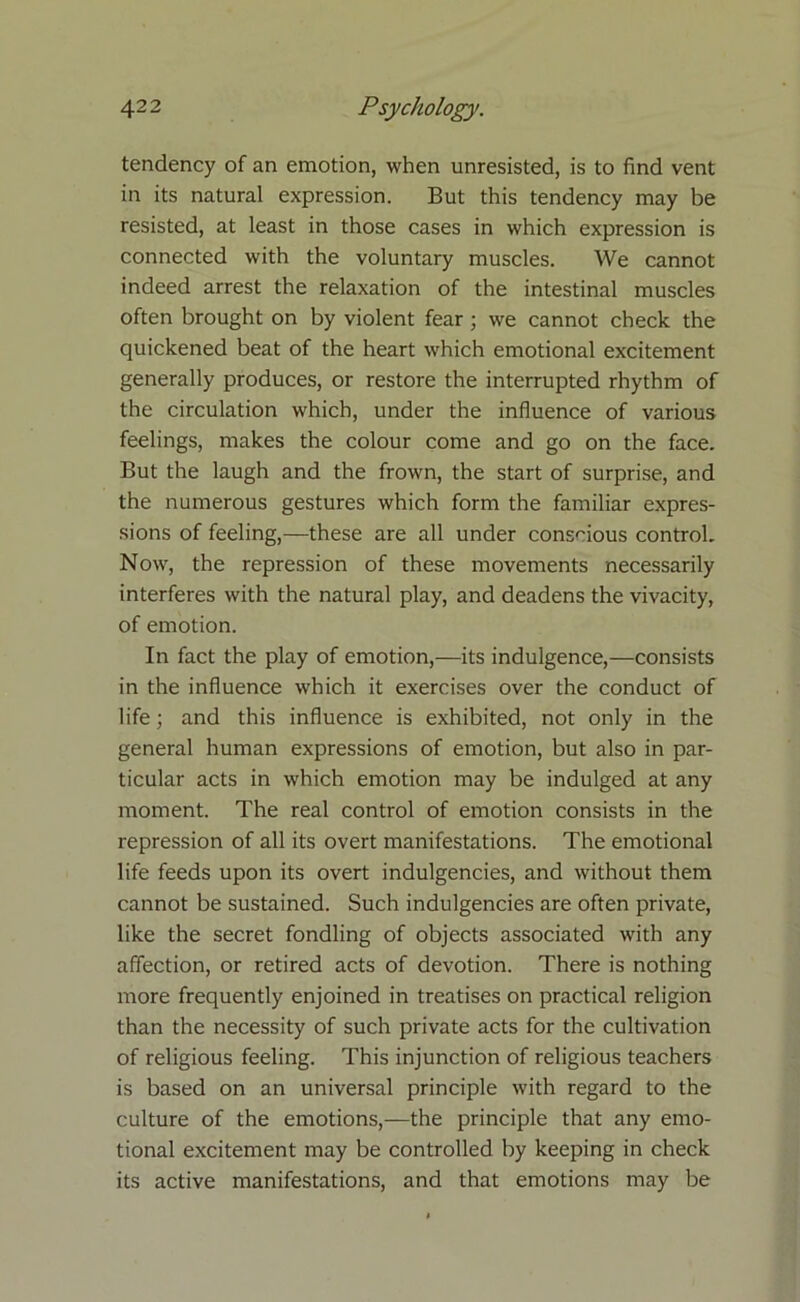 tendency of an emotion, when unresisted, is to find vent in its natural expression. But this tendency may be resisted, at least in those cases in which expression is connected with the voluntary muscles. We cannot indeed arrest the relaxation of the intestinal muscles often brought on by violent fear ; we cannot check the quickened beat of the heart which emotional excitement generally produces, or restore the interrupted rhythm of the circulation which, under the influence of various feelings, makes the colour come and go on the face. But the laugh and the frown, the start of surprise, and the numerous gestures which form the familiar expres- sions of feeling,—these are all under conscious control. Now, the repression of these movements necessarily interferes with the natural play, and deadens the vivacity, of emotion. In fact the play of emotion,—its indulgence,—consists in the influence which it exercises over the conduct of life; and this influence is exhibited, not only in the general human expressions of emotion, but also in par- ticular acts in which emotion may be indulged at any moment. The real control of emotion consists in the repression of all its overt manifestations. The emotional life feeds upon its overt indulgencies, and without them cannot be sustained. Such indulgencies are often private, like the secret fondling of objects associated with any affection, or retired acts of devotion. There is nothing more frequently enjoined in treatises on practical religion than the necessity of such private acts for the cultivation of religious feeling. This injunction of religious teachers is based on an universal principle with regard to the culture of the emotions,—the principle that any emo- tional excitement may be controlled by keeping in check its active manifestations, and that emotions may be