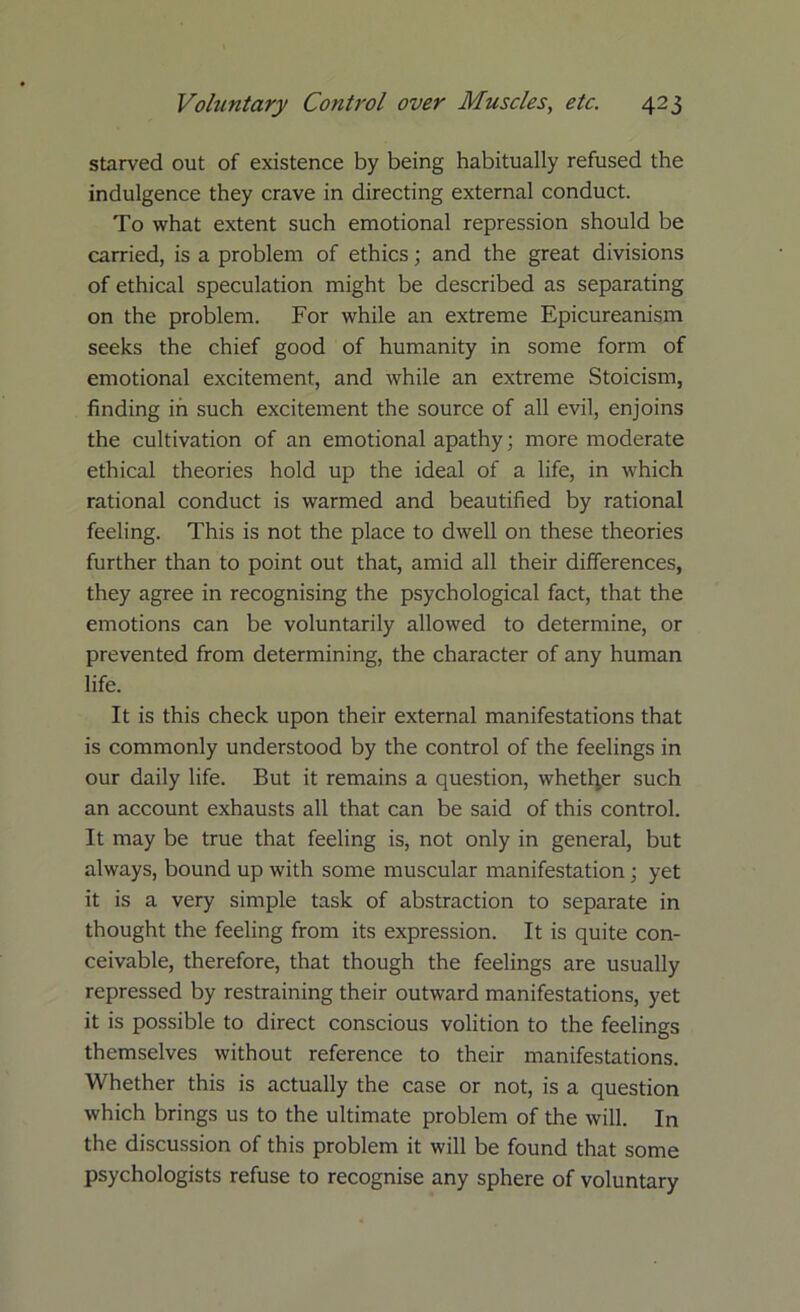 starved out of existence by being habitually refused the indulgence they crave in directing external conduct. To what extent such emotional repression should be carried, is a problem of ethics; and the great divisions of ethical speculation might be described as separating on the problem. For while an extreme Epicureanism seeks the chief good of humanity in some form of emotional excitement, and while an extreme Stoicism, finding in such excitement the source of all evil, enjoins the cultivation of an emotional apathy; more moderate ethical theories hold up the ideal of a life, in which rational conduct is warmed and beautified by rational feeling. This is not the place to dwell on these theories further than to point out that, amid all their differences, they agree in recognising the psychological fact, that the emotions can be voluntarily allowed to determine, or prevented from determining, the character of any human life. It is this check upon their external manifestations that is commonly understood by the control of the feelings in our daily life. But it remains a question, whether such an account exhausts all that can be said of this control. It may be true that feeling is, not only in general, but always, bound up with some muscular manifestation; yet it is a very simple task of abstraction to separate in thought the feeling from its expression. It is quite con- ceivable, therefore, that though the feelings are usually repressed by restraining their outward manifestations, yet it is possible to direct conscious volition to the feelings themselves without reference to their manifestations. Whether this is actually the case or not, is a question which brings us to the ultimate problem of the will. In the discussion of this problem it will be found that some psychologists refuse to recognise any sphere of voluntary