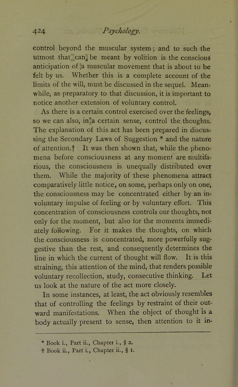 control beyond the muscular system; and to such the utmost that canj be meant by volition is the conscious anticipation of a muscular movement that is about to be felt by us. Whether this is a complete account of the limits of the will, must be discussed in the sequel. Mean- while, as preparatory to that discussion, it is important to notice another extension of voluntary control. As there is a certain control exercised over the feelings, so we can also, in-a certain sense, control the thoughts. The explanation of this act has been prepared in discus- sing the Secondary Laws of Suggestion * and the nature of attention.! It was then shown that, while the pheno- mena before consciousness at any moment are multifa- rious, the consciousness is unequally distributed over them. While the majority of these phenomena attract comparatively little notice, on some, perhaps only on one, the consciousness may be concentrated either by an in- voluntary impulse of feeling or by voluntary effort. This concentration of consciousness controls our thoughts, not only for the moment, but also for the moments immedi- ately following. For it makes the thoughts, on which the consciousness is concentrated, more powerfully sug- gestive than the rest, and consequently determines the line in which the current of thought will flow. It is this straining, this attention of the mind, that renders possible voluntary recollection, study, consecutive thinking. Let us look at the nature of the act more closely. In some instances, at least, the act obviously resembles that of controlling the feelings by restraint of their out- ward manifestations. When the object of thought is a body actually present to sense, then attention to it in- * Book i., Part ii., Chapter i., § 2. + Book ii., Part i., Chapter ii., § J.