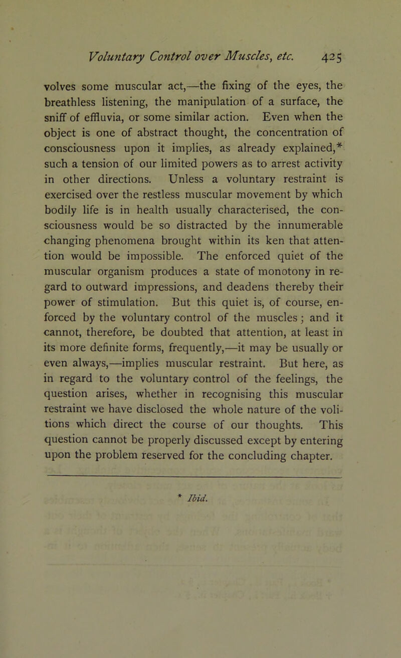 volves some muscular act,—the fixing of the eyes, the breathless listening, the manipulation of a surface, the sniff of effluvia, or some similar action. Even when the object is one of abstract thought, the concentration of consciousness upon it implies, as already explained,* such a tension of our limited powers as to arrest activity in other directions. Unless a voluntary restraint is exercised over the restless muscular movement by which bodily life is in health usually characterised, the con- sciousness would be so distracted by the innumerable changing phenomena brought within its ken that atten- tion would be impossible. The enforced quiet of the muscular organism produces a state of monotony in re- gard to outward impressions, and deadens thereby their power of stimulation. But this quiet is, of course, en- forced by the voluntary control of the muscles; and it cannot, therefore, be doubted that attention, at least in its more definite forms, frequently,—it may be usually or even always,—implies muscular restraint. But here, as in regard to the voluntary control of the feelings, the question arises, whether in recognising this muscular restraint we have disclosed the whole nature of the voli- tions which direct the course of our thoughts. This question cannot be properly discussed except by entering upon the problem reserved for the concluding chapter.