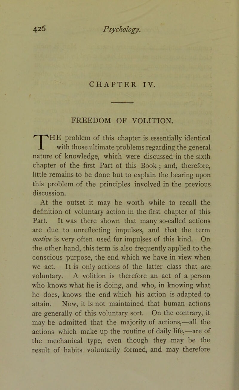 CHAPTER IV. FREEDOM OF VOLITION. HE problem of this chapter is essentially identical with those ultimate problems regarding the general nature of knowledge, which were discussed in the sixth chapter of the first Part of this Book; and, therefore, little remains to be done but to explain the bearing upon this problem of the principles involved in the previous discussion. At the outset it may be worth while to recall the definition of voluntary action in the first chapter of this Part. It was there shown that many so-called actions are due to unreflecting impulses, and that the term motive is very often used for impulses of this kind. On the other hand, this term is also frequently applied to the conscious purpose, the end which we have in view when we act. It is only actions of the latter class that are voluntary. A volition is therefore an act of a person who knows what he is doing, and who, in knowing what he does, knows the end which his action is adapted to attain. Now, it is not maintained that human actions are generally of this voluntary sort. On the contrary, it may be admitted that the majority of actions,—all the actions which make up the routine of daily life,—are of the mechanical type, even though they may be the result of habits voluntarily formed, and may therefore