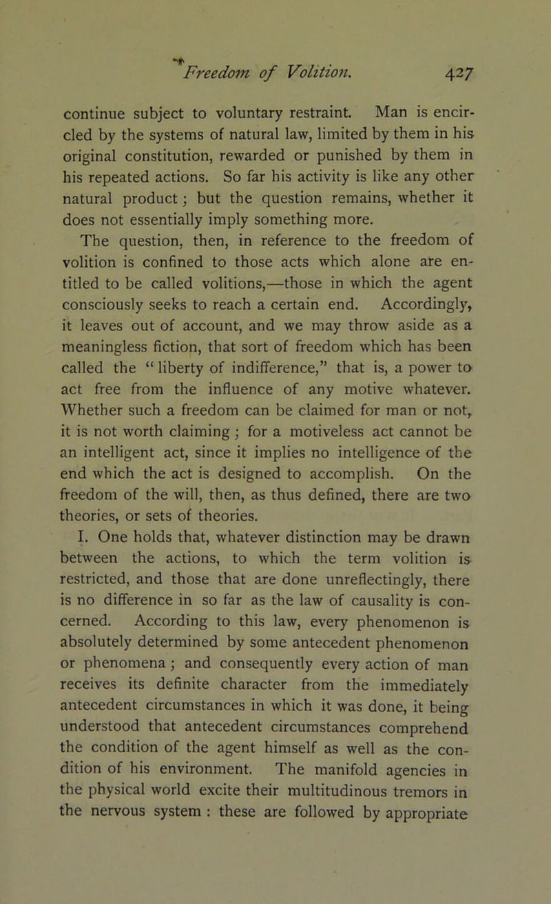 continue subject to voluntary restraint. Man is encir- cled by the systems of natural law, limited by them in his original constitution, rewarded or punished by them in his repeated actions. So far his activity is like any other natural product; but the question remains, whether it does not essentially imply something more. The question, then, in reference to the freedom of volition is confined to those acts which alone are en- titled to be called volitions,—those in which the agent consciously seeks to reach a certain end. Accordingly, it leaves out of account, and we may throw aside as a meaningless fiction, that sort of freedom which has been called the “ liberty of indifference,” that is, a power to act free from the influence of any motive whatever. Whether such a freedom can be claimed for man or not, it is not worth claiming ; for a motiveless act cannot be an intelligent act, since it implies no intelligence of the end which the act is designed to accomplish. On the freedom of the will, then, as thus defined, there are two theories, or sets of theories. I. One holds that, whatever distinction may be drawn between the actions, to which the term volition is restricted, and those that are done unreflectingly, there is no difference in so far as the law of causality is con- cerned. According to this law, every phenomenon is absolutely determined by some antecedent phenomenon or phenomena; and consequently every action of man receives its definite character from the immediately antecedent circumstances in which it was done, it being understood that antecedent circumstances comprehend the condition of the agent himself as well as the con- dition of his environment. The manifold agencies in the physical world excite their multitudinous tremors in the nervous system : these are followed by appropriate