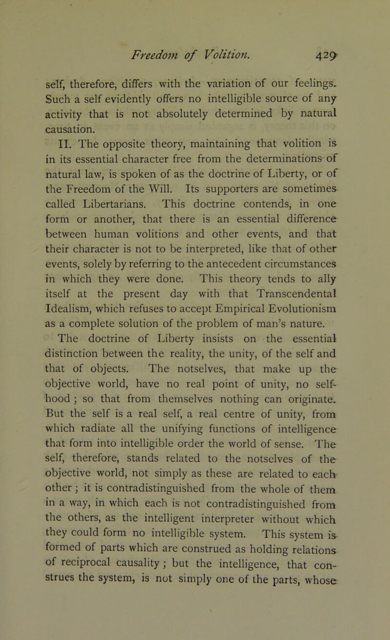 self, therefore, differs with the variation of our feelings. Such a self evidently offers no intelligible source of any activity that is not absolutely determined by natural causation. II. The opposite theory, maintaining that volition is in its essential character free from the determinations of natural law, is spoken of as the doctrine of Liberty, or of the Freedom of the Will. Its supporters are sometimes called Libertarians. This doctrine contends, in one form or another, that there is an essential difference between human volitions and other events, and that their character is not to be interpreted, like that of other events, solely by referring to the antecedent circumstances in which they were done. This theory tends to ally itself at the present day with that Transcendental Idealism, which refuses to accept Empirical Evolutionism as a complete solution of the problem of man’s nature. The doctrine of Liberty insists on the essential distinction between the reality, the unity, of the self and that of objects. The notselves, that make up the objective world, have no real point of unity, no self- hood ; so that from themselves nothing can originate. But the self is a real self, a real centre of unity, from which radiate all the unifying functions of intelligence that form into intelligible order the world of sense. The self, therefore, stands related to the notselves of the objective world, not simply as these are related to each other; it is contradistinguished from the whole of them in a way, in which each is not contradistinguished from the others, as the intelligent interpreter without which they could form no intelligible system. This system is formed of parts which are construed as holding relations of reciprocal causality; but the intelligence, that con- strues the system, is not simply one of the parts, whose