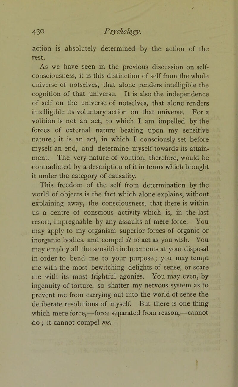 action is absolutely determined by the action of the rest. As we have seen in the previous discussion on self- consciousness, it is this distinction of self from the whole universe of notselves, that alone renders intelligible the cognition of that universe. It is also the independence of self on the universe of notselves, that alone renders intelligible its voluntary action on that universe. For a volition is not an act, to which I am impelled by the forces of external nature beating upon my sensitive nature; it is an act, in which I consciously set before myself an end, and determine myself towards its attain- ment. The very nature of volition, therefore, would be contradicted by a description of it in terms which brought it under the category of causality. This freedom of the self from determination by the world of objects is the fact which alone explains, without explaining away, the consciousness, that there is within us a centre of conscious activity which is, in the last resort, impregnable by any assaults of mere force. You may apply to my organism superior forces of organic or inorganic bodies, and compel it to act as you wish. You may employ all the sensible inducements at your disposal in order to bend me to your purpose; you may tempt me with the most bewitching delights of sense, or scare me with its most frightful agonies. You may even, by ingenuity of torture, so shatter my nervous system as to prevent me from carrying out into the world of sense the deliberate resolutions of myself. But there is one thing which mere force,—force separated from reason,—cannot do; it cannot compel me.