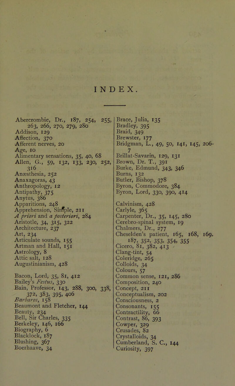 INDEX. Abercrombie, Dr., 187, 254, 255, 263, 266, 270, 279, 280 Addison, 129 Affection, 370 Afferent nerves, 20 Age, 10 Alimentary sensations, 35, 40, 68 Allen, G., 59, 132, 133, 230, 252, 316 Anaesthesia, 252 Anaxagoras, 43 Anthropology, 12 Antipathy, 375 Anytus, 386 Apparitions, 248 Apprehension, Sirtfple, 211 A priori and a posteriori, 284 Aristotle, 34, 315, 322 Architecture, 237 Art, 234 Articulate sounds, 155 Artman and Hall, 151 Astrology, 8 Attic salt, 128 Augustinianism, 428 Bacon, Lord, 35, 81, 412 Bailey’s Festus, 330 Bain, Professor, 143, 288, 300, 338, 372, 383. 395. 406 Barbaros, 158 Beaumont and Fletcher, 144 Beauty, 234 Bell, Sir Charles, 335 Berkeley, 146, 166 Biography, 6 Blacklock, 187 Blushing, 367 Boerhaave, 34 Brace, Julia, 135 Bradley, 395 Braid, 349 Brewster, 177 Bridgman, L., 49, 50, 141, 145, 206- 7 Brillat-Savarin, 129, 131 Brown, Dr. T., 391 Burke, Edmund, 343, 346 Burns, 132 Butler, Bishop, 378 Byron, Commodore, 384 Byron, Lord, 330, 390, 414 Calvinism, 428 Carlyle, 365 Carpenter, Dr., 35, 145, 280 Cerebro-spinal system, 19 Chalmers, Dr., 277 Cheselden’s patient, 165, 168, 169. 187. 352, 353. 354, 355 Cicero, 81, 382, 413 Clang-tint, 54 Coleridge, 265 Colloids, 34 Colours, 57 Common sense, 121, 286 Composition, 240 Concept, 211 Conceptualism, 202 Consciousness, 2 Consonants, 155 Contractility, 66 Contrast, 86, 393 Cowper, 329 Crusades, 82 Crystalloids, 34 Cumberland, S. C., 144 Curiosity, 397