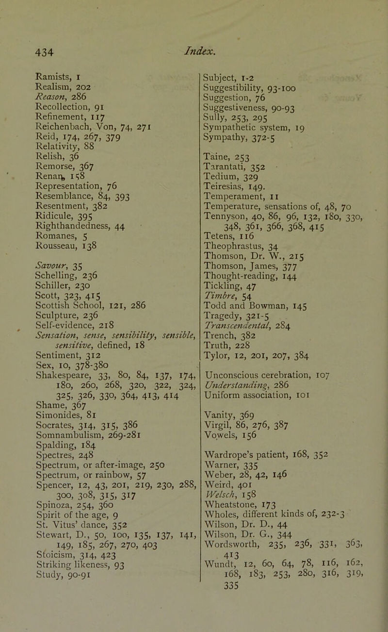 Ramists, I Realism, 202 Reason, 286 Recollection, 91 Refinement, 117 Reichenbach, Von, 74, 271 Reid, 174, 267, 379 Relativity, 88 Relish, 36 Remorse, 367 Renarfe 158 Representation, 76 Resemblance, 84, 393 Resentment, 382 Ridicule, 395 Righthandedness, 44 Romanes, 5 Rousseau, 138 Savour, 35 Schelling, 236 Schiller, 230 Scott, 323, 415 Scottish School, 121, 286 Sculpture, 236 Self-evidence, 218 Sensation, sense, sensibility, sensible, sensitive, defined, 18 Sentiment, 312 Sex, 10, 378-380 Shakespeare, 33, 80, 84, 137, 174, 180, 260, 268, 320, 322, 324, 325, 326, 330, 364, 413, 414 Shame, 367 Simonides, 81 Socrates, 314, 315, 386 Somnambulism, 269-281 Spalding, 184 Spectres, 248 Spectrum, or after-image, 250 Spectrum, or rainbow, 57 Spencer, 12, 43, 201, 219, 230, 288, 300, 308, 315, 317 Spinoza, 254, 360 Spirit of the age, 9 St. Vitus’ dance, 352 Stewart, D., 50, 100, 135, 137, 141, 149, 185, 267, 270, 403 Stoicism, 314, 423 Striking likeness, 93 Study, 90-91 Subject, 1-2 Suggestibility, 93-100 Suggestion, 76 Suggestiveness, 90-93 Sully, 253, 295 Sympathetic system, 19 Sympathy, 372-5 Taine, 253 Tarantati, 352 Tedium, 329 Teiresias, 149. Temperament, 11 Temperature, sensations of, 48, 70 Tennyson, 40, 86, 96, 132, 180, 330, 348, 361, 366, 368, 415 Tetens, 116 Theophrastus, 34 Thomson, Dr. W., 215 Thomson, James, 377 Thought-reading, 144 Tickling, 47 Timbre, 54 Todd and Bowman, 145 Tragedy, 321-5 Transcendental, 284 Trench, 382 Truth, 228 Tylor, 12, 201, 207, 384 Unconscious cerebration, 107 Understanding, 286 Uniform association, 101 Vanity, 369 Virgil, 86, 276, 387 Vowels, 156 Wardrope’s patient, 168, 352 Warner, 335 Weber, 28, 42, 146 Weird, 401 Welsch, 15S Wheatstone, 173 Wholes, different kinds of, 232-3 Wilson, Dr. D., 44 Wilson, Dr. G., 344 Wordsworth, 235, 236, 331, 363, 413 Wundt, 12, 60, 64, 78, 116, 162, 168, 183, 253, 2S0, 316, 319, 335