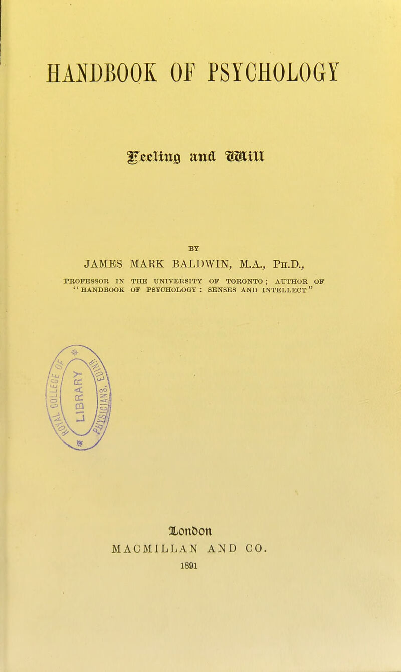 HAmOOK OF PSYCHOLOGY gesliuQ ana Witt BY JAMES MAEK BALDWIN, M.A., Ph.D., PROFESSOR IN THE UNIVERSITY OP TORONTO ; AUTHOR OF '' HANDBOOK OF PSYCHOLOGY : SENSES AND INTELLECT  XonDon MACMILLAN AND 00. 1891