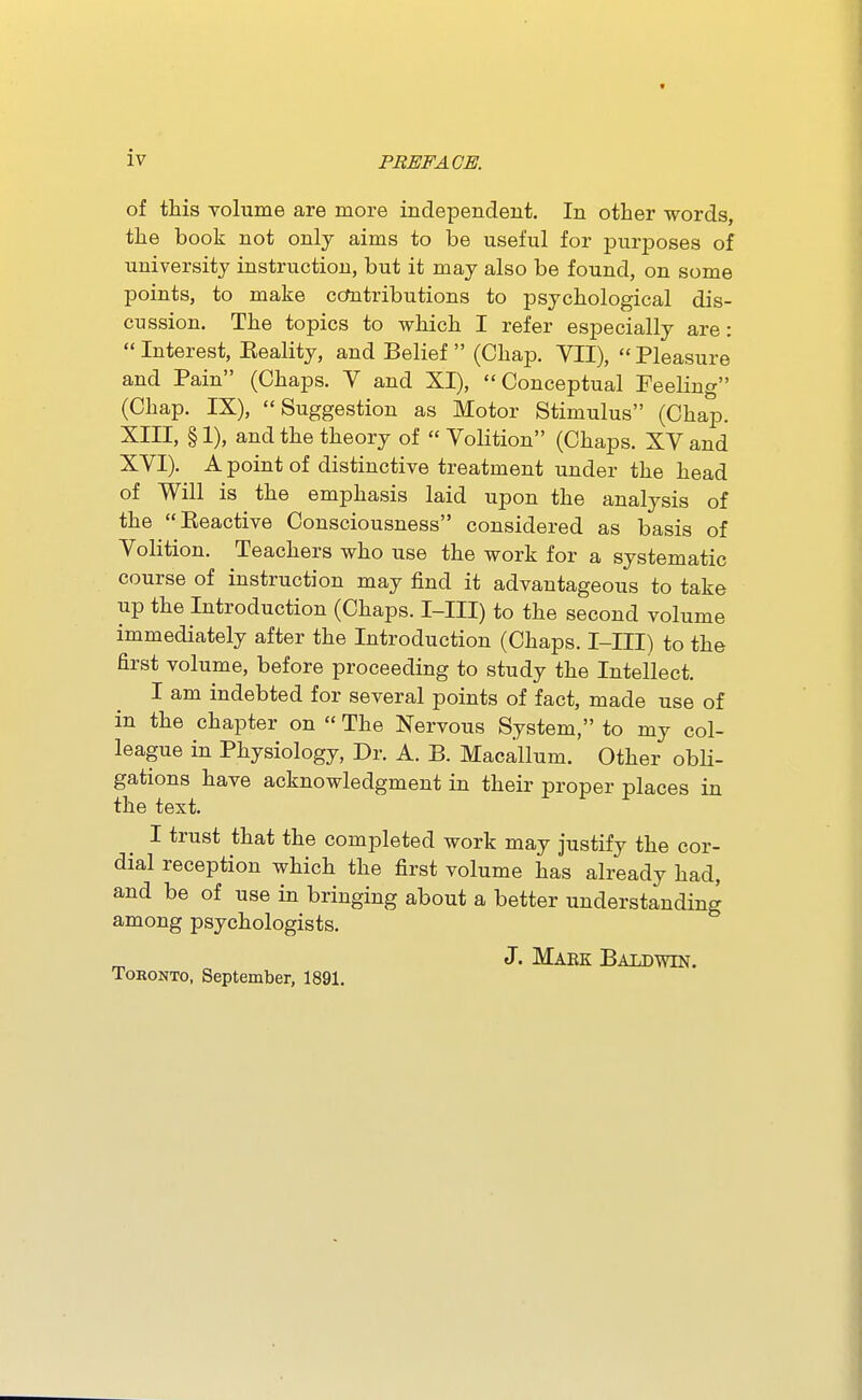 of this volume are more independent. In other words, the book not only aims to be useful for purposes of university instruction, but it may also be found, on some points, to make cctotributions to psychological dis- cussion. The topics to which I refer especially are:  Interest, Eeality, and Belief  (Chap. VII),  Pleasure and Pain (Chaps. V and XI), Conceptual Feeling (Chap. IX), Suggestion as Motor Stimulus (Chap. XIII, § 1), and the theory of  Volition (Chaps. XV and XVI). A point of distinctive treatment under the head of Will is the emphasis laid upon the analysis of the Eeactive Consciousness considered as basis of Volition. Teachers who use the work for a systematic course of instruction may find it advantageous to take up the Introduction (Chaps. I-III) to the second volume immediately after the Introduction (Chaps. I-III) to the first volume, before proceeding to study the Intellect. I am indebted for several points of fact, made use of in the chapter on  The Nervous System, to my col- league in Physiology, Dr. A. B. Macallum. Other obli- gations have acknowledgment in their proper places in the text. I trust that the completed work may justify the cor- dial reception which the first volume has already had, and be of use in bringing about a better understanding among psychologists. J. Maek Baldwin. Toronto, September, 1891.