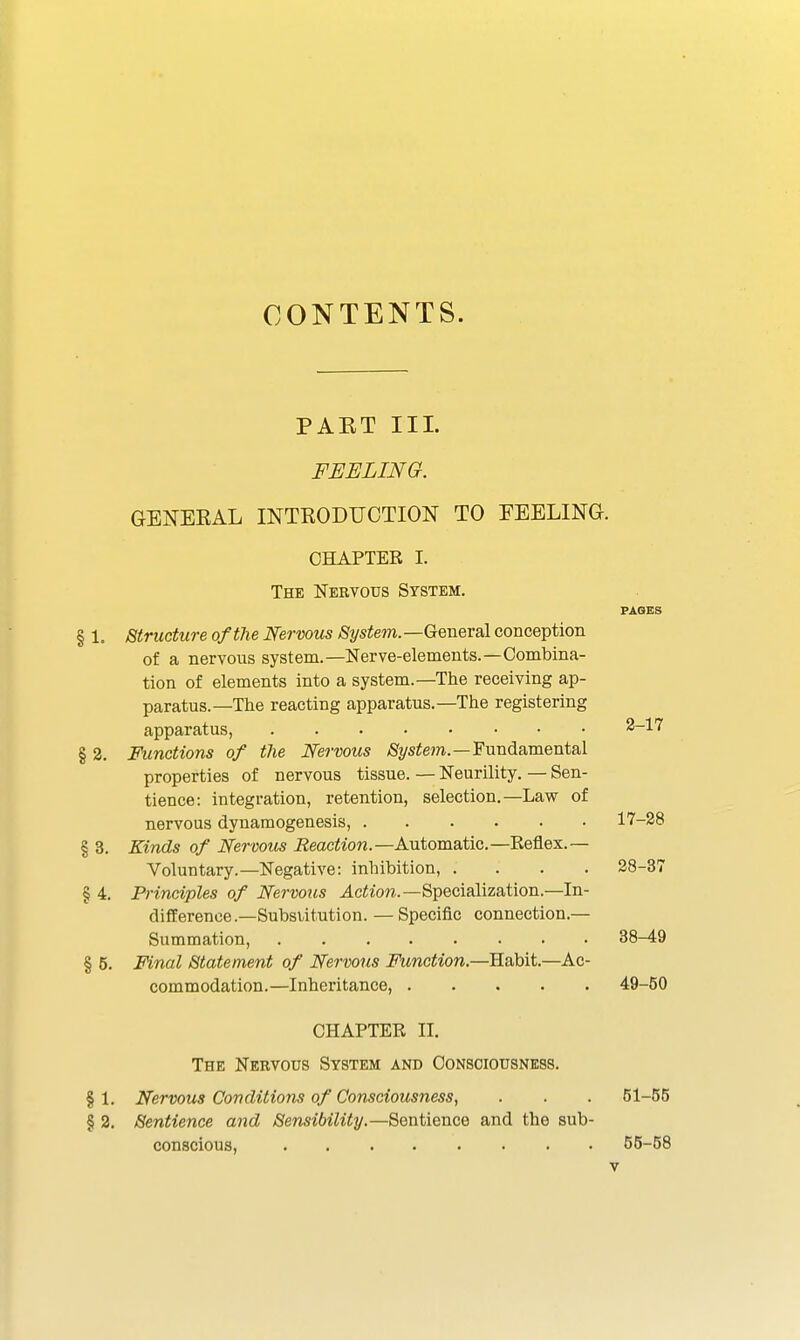 CONTENTS. PAET III. FEELING. GENERAL INTRODUCTION TO FEELING. CHAPTER I. The Nervous System. FAOES § 1. Structure of the Nervous System.—General conception of a nervous system.—Nerve-elements.—Combina- tion of elements into a system.—The receiving ap- paratus.—The reacting apparatus.—The registering apparatus, 2-17 § 2. Functions of the Nervous /Sfys^em.—Fundamental properties of nervous tissue. — Neurility, — Sen- tience: integration, retention, selection.—Law of nervous dynaraogenesis, 17-28 § 3. Kinds of Nervous Reaction.—Automatic.—Reflex.— Voluntary.—Negative: inhibition, .... 28-37 § 4. Principles of Nervotis u4c^^■o?^.—Specialization.—In- difference—Substitution. — Specific connection.— Summation, 38-49 § 5. Final Statement of Nervous Fttnction.—Habit.—Ac- commodation.—Inheritance, 49-50 CHAPTER II. The Nervous System and Consciousness. § 1. Nervous Conditions of Consciousness, § 2. Sentience and Sensibility.—Sentience and the sub conscious,