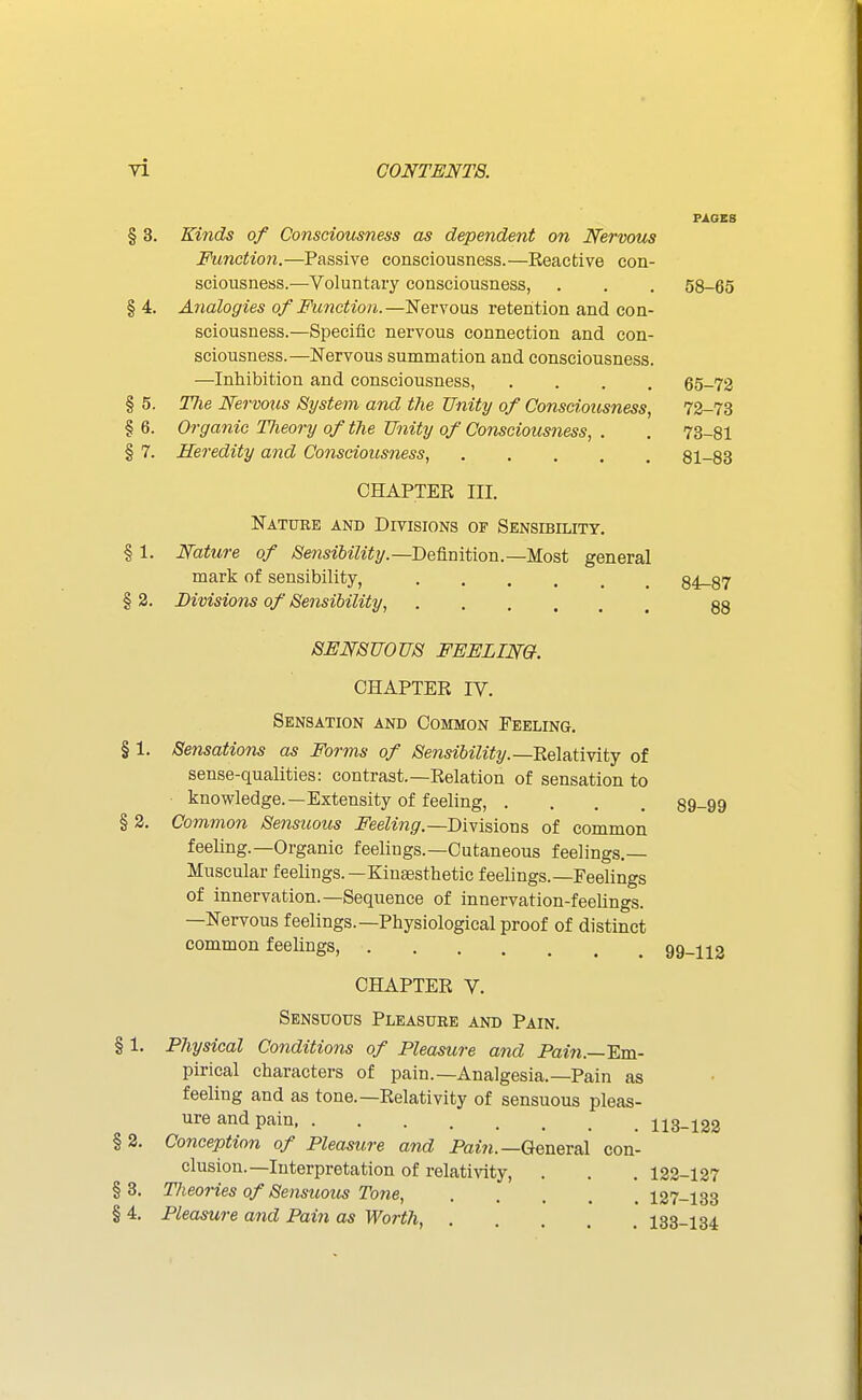PAGES § 3. Kinds of Conscioicsness as dependent on Nervous Function.—Passive consciousness.—Reacfcive con- sciousness.—Voluntary consciousness, . . . 58-65 §4. Analogies of Mmction.—Nervous retention and con- sciousness.—Specific nervous connection and con- sciousness.—Nervous summation and consciousness. —Inhibition and consciousness, .... 65-72 § 5. The Nervous System and the Unity of Consciousness, 72-73 §6. Organic Tlieory of the Unity of Consciousness, . . 73-81 § 7. Heredity and Consciousness, 81-83 CHAPTER III. Natuke and Divisions of Sensibility. § 1. Nature of /S'e??si6z7%.—Definition.—Most general mark of sensibility, 84-87 § 3. Divisions of Sensibility, 83 SENSUOUS FEELIN&. CHAPTER IV. Sensation and Common Feeling. § 1. Sensations as Forms of Sensibility.—RelatiYitj of sense-qualities: contrast.—Relation of sensation to knowledge.—Extensity of feeling, .... 89-99 § 2. Common Sensuous Feeling.—Divisions of common feeling.—Organic feeliugs.—Cutaneous feelings.— Muscular feelings.—Kinassthetic feelings.—Feelings of innervation.—Sequence of innervation-feelings. —Nervous feelings.—Physiological proof of distinct common feelings, 99-112 CHAPTER V. Sensuous Pleasure and Pain. § 1. Physical Conditions of Pleasure and Pain.—Em- pirical characters of pain.—Analgesia.—Pain as feeling and as tone.—Relativity of sensuous pleas- ure and pain 113-122 §2. Conception of Pleasure and Pcmi.—General con- clusion.—Interpretation of relativity, . . . 122-127 §8. Theories of Sensuous Tone, 127-133 § 4, Pleasure and Pain as WortJi, 133-134