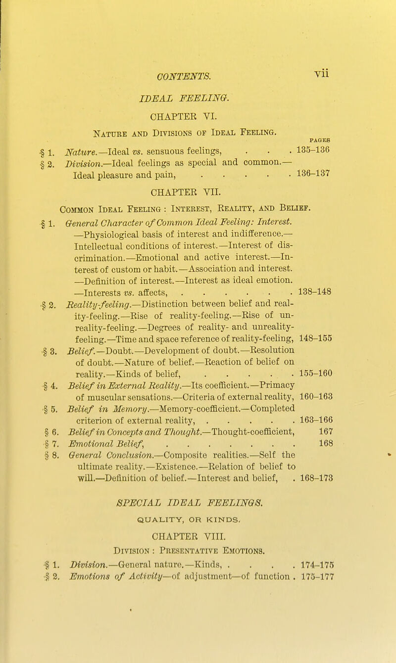 IDEAL FEELING. CHAPTER VI. Nature and Divisions of Ideal Feeling. PAGES •§ 1. iVa^Mre.—Ideal w. sensuous feelings, . . .135-136 § 3. Dimsion.—lAQ&\ feelings as special and common.— Ideal pleasure and pain, 136-137 CHAPTER VII. Common Ideal Feeling : Interest, Reality, and Belief. § 1. General Character of Common Ideal Feeling: Interest. —Physiological basis of interest and indifference.— Intellectual conditions of interest.—Interest of dis- crimination.—Emotional and active interest.—In- terest of custom or habit.—Association and interest. —Definition of interest.—Interest as ideal emotion. —Interests vs. affects, 138-148 ■§ 2. Reality-feeling.—Tfi&tmation between belief and real- ity-feeling.—Rise of reality-feeling.—Rise of un- reality-feeling.—Degrees of reality- and unreality- feeling. —Time and space reference of reality-feeling, 148-155 § 3. Belief.—T)OMbt.—Development of doubt.—Resolution of doubt.—Nature of belief.—Reaction of belief on reality.—Kinds of belief, 155-160 § 4. Belief in External Reality.—Its coefiicient. —Primacy of muscular sensations.—Criteria of external reality, 160-163 § 5. Belief in Memory.—Memory-coefficient.—Completed criterion of external reality, 163-166 §6. Belief in Concepts and Thought.—Thovi^i-QQQ^QiQnt, 167 § 7. Emotional Belief, 168 § 8. General Conclusion.—Composite realities.—Self the ultimate reality.—Existence.—Relation of belief to will.—Definition of belief.—Interest and belief, . 168-173 SPECIAL IDEAL FEELINGS. quality, or kinds. CHAPTER VIII. Division : Presentative Emotions. •§ 1. Division.—General nature.—Kinds, .... 174-175 •5 3. Emotions of Activity—of adjustment—of function . 175-177 <