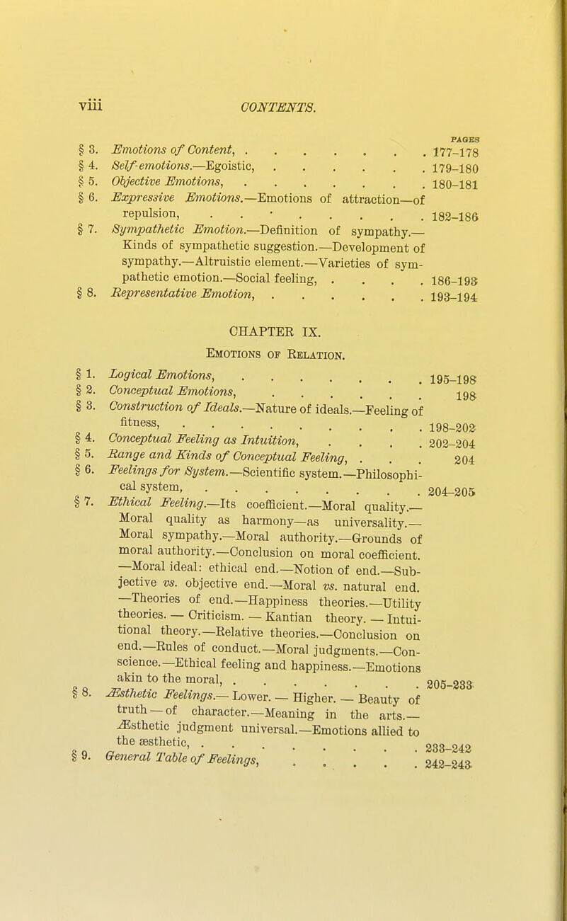 FAOES §3. Emotions of Content, 177-178 § 4. Self-emotions.—Egoistic, 179-180 § 5. Objective Emotions, 180-181 § 6. Expressive Emotions.—Amotions of attraction—of repulsion, . . • 182-186 § 7. Sympathetic Emotion.—Definition of sympathy. Kinds of sympathetic suggestion.—Development of sympathy.—Altruistic element.—Varieties of sym- pathetic emotion.—Social feeling, .... 186-193 § 8. Representative Emotion, 193-194 CHAPTER IX. Emotions of Kelation. § 1. Logical Emotions, 195-198 § 2. Conceptual Emotions, jgg § 3. Construction of Ideals.—E&iuve of ideals.—Feeling of 198-202 § 4. Conceptual Feeling as Intuition, .... 202-204 § 5. Range and Kinds of Conceptual Feeling, . . . 204 § 6. Feelings for System. —Scientific system. —Philosoph i- cal system. 204-205 § 7. Ethical Feeling.—Its coefficient.—Moral quality.— Moral quality as harmony—as universality.- Moral sympathy.—Moral authority.—Grounds of moral authority.—Conclusion on moral coefficient. —Moral ideal: ethical end.—Notion of end.—Sub- jective vs. objective end.—Moral vs. natural end. —Theories of end.—Happiness theories.—Utility theories. — Criticism. — Kantian theory. — Intui- tional theory.—Relative theories.—Conclusion on end.—Rules of conduct.—Moral judgments.—Con- science.—Ethical feeling and happiness.—Emotions akin to the moral, 205-233. Msthetic Feelings.— Lower. — Higher. — Beauty of truth —of character.—Meaning in the arts.— Esthetic judgment universal.—Emotions allied to the aesthetic, 233-242 §9. General Table of Feelings, . . ' * ' 242-24a §8