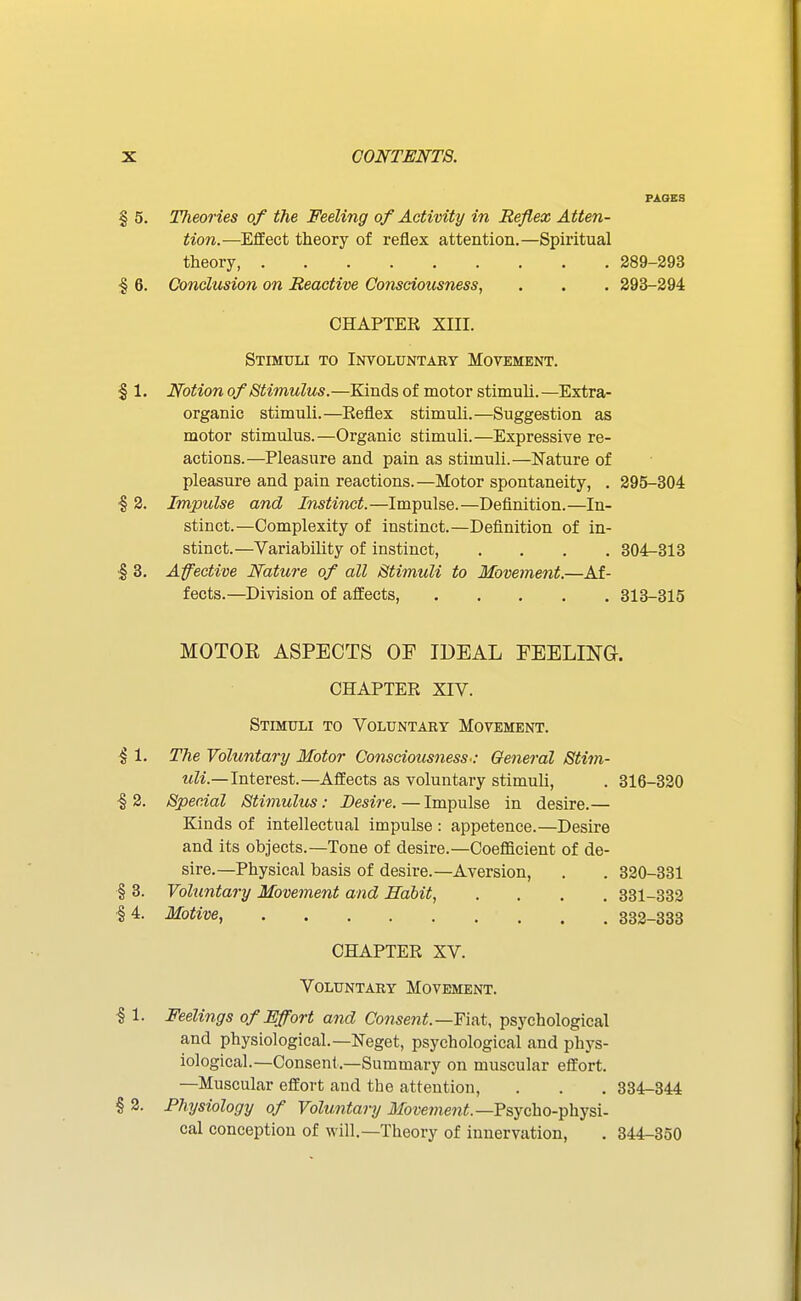 PAGES § 5. Theories of the Feeling of Activity in Reflex Atten- tion.—Effect theory of reflex attention.—Spiritual theory 289-293 § 6. Conclusion on Reactive Consciousness, . . . 293-294 CHAPTER XIII. Stimuli to Involuntary Movement. § 1. Notion of Stimulus.—Kinds of motor stimuli. —Extra- organic stimuli.—Eeflex stimuli.—Suggestion as motor stimulus.—Organic stimuli.—Expressive re- actions.—Pleasure and pain as stimuli.—Nature of pleasure and pain reactions.—Motor spontaneity, . 295-304 ■§ 2. Impulse and Instinct.—Impulse.—Definition.—In- stinct.—Complexity of instinct.—Definition of in- stinct.—Variability of instinct, .... 304-313 I 3. Affective Nature of all Stimuli to Movement.—Af- fects.—Division of affects, 313-315 MOTOE ASPECTS OE IDEAL FEELING. CHAPTER xrv. Stimuli to Voluntary Movement. § 1. The Voluntary Motor Consciousness': General Stim- uli.—Intevest.—Affects as voluntary stimuli, . 316-330 ■§ 2. Special Stimulus: Desire. — Impulse in desire.— Kinds of intellectual impulse : appetence.—Desire and its objects.—Tone of desire.—Coefficient of de- sire.—Physical basis of desire.—Aversion, . . 320-331 § 3. Voluntary Movement and Habit, .... 331-332 :§4. Motive, 332-333 CHAPTER XV. Voluntary Movement. 11. Feelings of Effort and Consent.—Fiat, psychological and physiological.—Neget, psychological and phys- iological.—Consent.—Summary on muscular effort. —Muscular effort and the attention, . . . 334-344 § 2. Physiology of Voluntary il!fow??ienif.—Psycho-physi- cal conception of will.—Theory of innervation, . 344-350