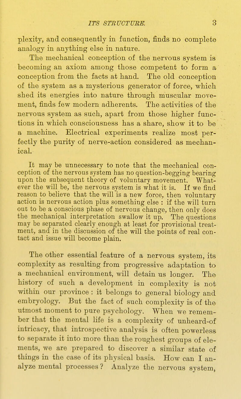 plexity, and conseqiTently in fiinction, finds no complete analogy in anything else in nature. The mechanical conception of the nervous system is becoming an axiom among those competent to form a conception from the facts at hand. The old conception of the system as a mysterious generator of force, which shed its energies into nature through muscular move- ment, finds few modern adherents. The activities of the nervous system as such, apart from those higher func- tions in which consciousness has a share, show it to be a machine. Electrical experiments realize most per- fectly the purity of nerve-action considered as mechan- ical. It may be unnecessary to note that the mechanical con- ception of the nervous system has no question-begging bearing upon the subsequent theory of voluntary movement. What- ever the will be, the nervous system is what it is. If we find reason to believe that the will is a new force, then voluntary action is nervous action plus something else : if the will turn out to be a conscious phase of nervous change, then only does the mechanical interpretation swallow it up. The questions may be separated clearly enough at least for provisional treat- ment, and in the discussion of the will the points of real eon- tact and issue will become plain. The other essential feature of a nervous system, its complexity as resulting from progressive adaptation to a mechanical environment, will detain us longer. The history of such a development in complexity is not within our province : it belongs to general biology and embryology. But the fact of such complexity is of the utmost moment to pure psychology. When we remem- ber that the mental life is a complexity of unheard-of intricacy, that introspective analysis is often powerless, to separate it into more than the roughest groups of ele- ments, we are prepared to discover a similar state of things in the case of its physical basis. How can I an- alyze mental processes ? Analyze the nervous system,