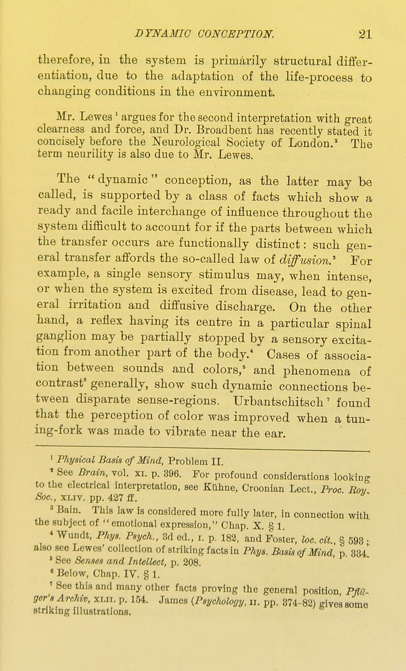 therefore, in tlie system is primarily structural differ- entiation, due to the adaptation of the life-process to changing conditions in the environment. Mr. Lewes' argues for the second interpretation with great clearness and force, and Dr. Broadbent has recently stated it concisely before the Neurological Society of London. The term neurility is also due to Mr. Lewes. The  dynamic conception, as the latter may be called, is supported by a class of facts which show a ready and facile interchange of influence throughout the system difficult to account for if the parts between which the transfer occurs are functionally distinct: such gen- eral transfer affords the so-called law of diffusion.'' For example, a single sensory stimulus may, when intense, or when the system is excited from disease, lead to gen- eral irritation and diffusive discharge. On the other hand, a reflex having its centre in a particular spinal ganglion may be partially stopped by a sensory excita- tion from another part of the body. Cases of associa- tion between sounds and colors, and phenomena of contrast generally, show such dynamic connections be- tween disparate sense-regions. Urbantschitsch' found that the perception of color was improved when a tun- ing-fork was made to vibrate near the ear. ' Physical Basis of Mind, Problem II. ' See Brain, vol. xi. p. 396. For profound considerations looking- to the electrical interpretation, see Kuhne, Croonian Lect., Proc Rov Soc, XLiv. pp. 427 ff. ■ ' Bain. This law is considered more fully later, in connection with the subject of emotional expression, Chap. X. § 1. * Wundt, Phys. Psych., 3d ed., i. p. 182, and Foster, loc. cit., § 593 • also see Lewes' collection of striking facts in Phys. Basis of Mind, p. 334 ' See Senses and Intellect, p. 208. « Below, Chap. IV. § 1. ' See this and many other facts proving the general position, Ppi- ger'8 Archiv, xlh. p. 154. James {Psychology, ii. pp. 874-82) gives some stnkmg illustrations.