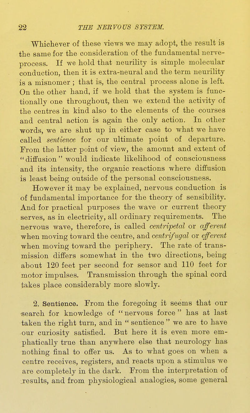 Whicliever of these views we may adopt, the result is the same for the consideration of the fundamental nerve- process. If we hold that neurility is simple molecular conduction, then it is extra-neural and the term neurility is a misnomer ; that is, the central process alone is left. On the other hand, if we hold that the system is func- tionally one throughout, then we extend the activity of the centres in kind also to the elements of the courses and central action is again the only action. In other words, we are shut up in either case to what we have called sentience for our ultimate point of departure. From the latter point of view, the amount and extent of  diffusion  would indicate likelihood of consciousness and its intensity, the organic reactions where diffusion is least being outside of the personal consciousness. However it may be explained, nervous conduction is of fundamental importance for the theory of sensibility. And for practical purposes the wave or current theory serves, as in electricity, all ordinary requirements. The nervous wave, therefore, is called centripetal or afferent when moving toward the centre, and centrifugal or efferent when moving toward the periphery. The rate of trans- mission differs somewhat in the two directions, being about 120 feet per second for sensor and 110 feet for motor impulses. Transmission through the spinal cord takes place considerably more slowly. 2. Sentience. From the foregoing it seems that our •search for knowledge of  nervous force  has at last taken the right turn, and in  sentience  we are to have our curiosity satisfied. But here it is even more em- phatically true than anywhere else that neurology has nothing final to offer us. As to what goes on when a centre receives, registers, and reacts upon a stimulus we are completely in the dark. From the interpretation of .results, and from physiological analogies, some general