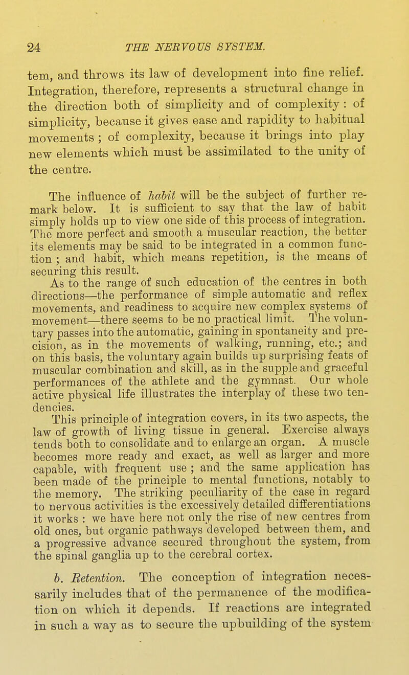 tern, and throws its law of development into fine relief. Integration, therefore, represents a structural change in the direction both of simplicity and of complexity : of simplicity, because it gives ease and rapidity to habitual movements ; of complexity, because it brings into play new elements which must be assimilated to the unity of the centre. The influence of liaUt will be the subject of further re- mark below. It is sufficient to say that the law of habit simply holds up to view one side of this process oi integration. The more perfect and smooth a muscular reaction, the better its elements may be said to be integrated in a common func- tion ; and habit, which means repetition, is the means of securing this result. As to the range of such education of the centres in both directions—the performance of simple automatic and reflex movements, and readiness to acquire new complex systems of movement—there seems to be no practical limit. The volun- tary passes into the automatic, gaining in spontaneity and pre- cision, as in the movements of walking, running, etc.; and on this basis, the voluntary again builds up surprising feats of muscular combination and skill, as in the supple and graceful performances of the athlete and the gymnast. Our whole active physical life illustrates the interplay of these two ten- dencies. This principle of integration covers, in its two aspects, the law of growth of living tissue in general. Exercise always tends both to consolidate and to enlarge an organ. A muscle becomes more ready and exact, as well as larger and more capable, with frequent use ; and the same application has been made of the principle to mental functions, notably to the memory. The striking peculiarity of the case in regard to nervous activities is the excessively detailed differentiations it works : we have here not only the rise of new centres from old ones, but organic pathways developed between them, and a progressive advance secured throughout the system, from the spinal ganglia up to the cerebral cortex. h. Retention. The conception of integration neces- sarily includes that of the permanence of the modifica- tion on which it depends. If reactions are integrated in such a way as to secure the upbuilding of the system