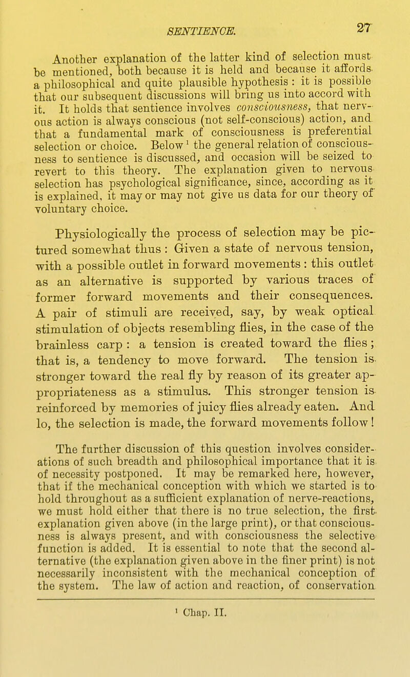 Another explanation of the latter kind of selection must be mentioned, both because it is held and because it affords a philosophical and quite plausible hypothesis : it is possible that our subsequent discussions will bring us into accord with it. It holds that sentience involves consciousness, that nerv- ous action is always conscious (not self-conscious) action, and that a fundamental mark of consciousness is preferential selection or choice. Below' the general relation of conscious- ness to sentience is discussed, and occasion will be seized to revert to this theory. The explanation given to nervous selection has psychological significance, since, according as it is explained, it may or may not give us data for our theory of voluntary choice. Physiologically tlie process of selection may be pic- tured somewhat thus : Given a state of nervous tension, •with a possible outlet in forward movements : this outlet as an alternative is supported by various traces of former forward movements and their consequences. A pair of stimuli are received, say, by weak optical stimulation of objects resembling flies, in the case of the brainless carp : a tension is created toward the flies; that is, a tendency to move forward. The tension is. stronger toward the real fly by reason of its greater ap- propriateness as a stimulus. This stronger tension is reinforced by memories of juicy flies already eaten. And lo, the selection is made, the forward movements follow! The further discussion of this question involves consider- ations of such breadth and philosophical importance that it is of necessity postponed. It may be remarked here, however, that if the mechanical conception with which we started is to hold throughout as a sufficient explanation of nerve-reactions, we must hold either that there is no true selection, the first- explanation given above (in the large print), or that conscious- ness is always present, and with consciousness the selective function is added. It is essential to note that the second al- ternative (the explanation given above in the finer print) is not necessarily inconsistent with the mechanical conception of the system. The law of action and reaction, of conservation ' Chap. II.