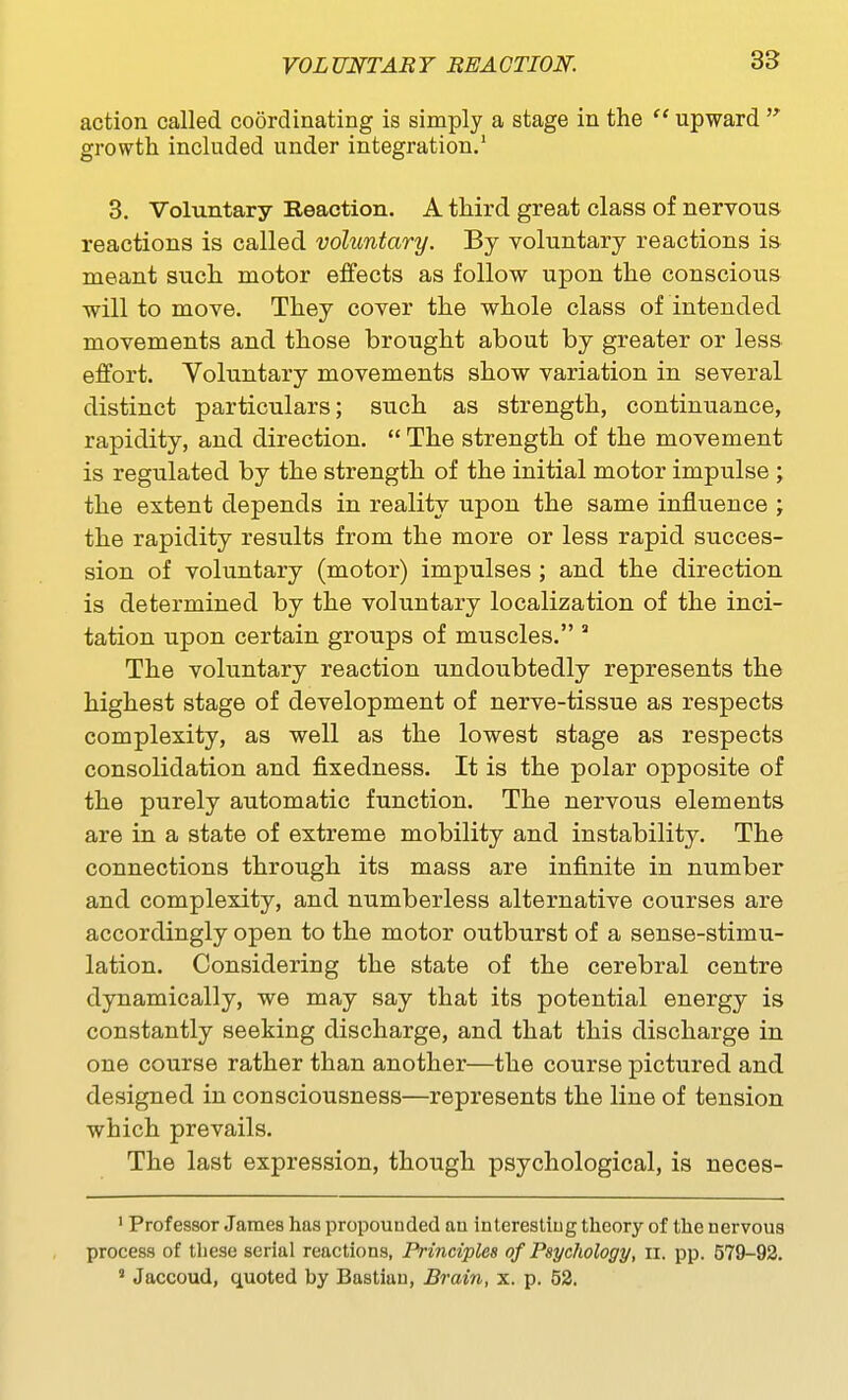 action called coordinating is simply a stage in the  upward growth included under integration. 3. Voluntary Reaction. A third great class of nervous reactions is called voluntary. By voluntary reactions is- meant such motor effects as follow upon the conscious will to move. They cover the whole class of intended movements and those brought about by greater or less effort. Voluntary movements show variation in several distinct particulars; such as strength, continuance, rapidity, and direction.  The strength of the movement is regulated by the strength of the initial motor impulse ; the extent depends in reality upon the same influence ; the rapidity results from the more or less rapid succes- sion of voluntary (motor) impulses ; and the direction is determined by the voluntary localization of the inci- tation upon certain groups of muscles. ' The voluntary reaction undoubtedly represents the highest stage of development of nerve-tissue as respects complexity, as well as the lowest stage as respects consolidation and fixedness. It is the polar opposite of the purely automatic function. The nervous elements are in a state of extreme mobility and instability. The connections through its mass are infinite in number and complexity, and numberless alternative courses are accordingly open to the motor outburst of a sense-stimu- lation. Considering the state of the cerebral centre dynamically, we may say that its potential energy is constantly seeking discharge, and that this discharge in one course rather than another—the course pictured and designed in consciousness—represents the line of tension which prevails. The last expression, though psychological, is neces- ' Professor James has propounded au interestiug theory of the nervous process of these serial reactions, Principles of Psychology, ii. pp. 579-92. ' Jaccoud, quoted by Bastiau, Brain, x. p. 52.