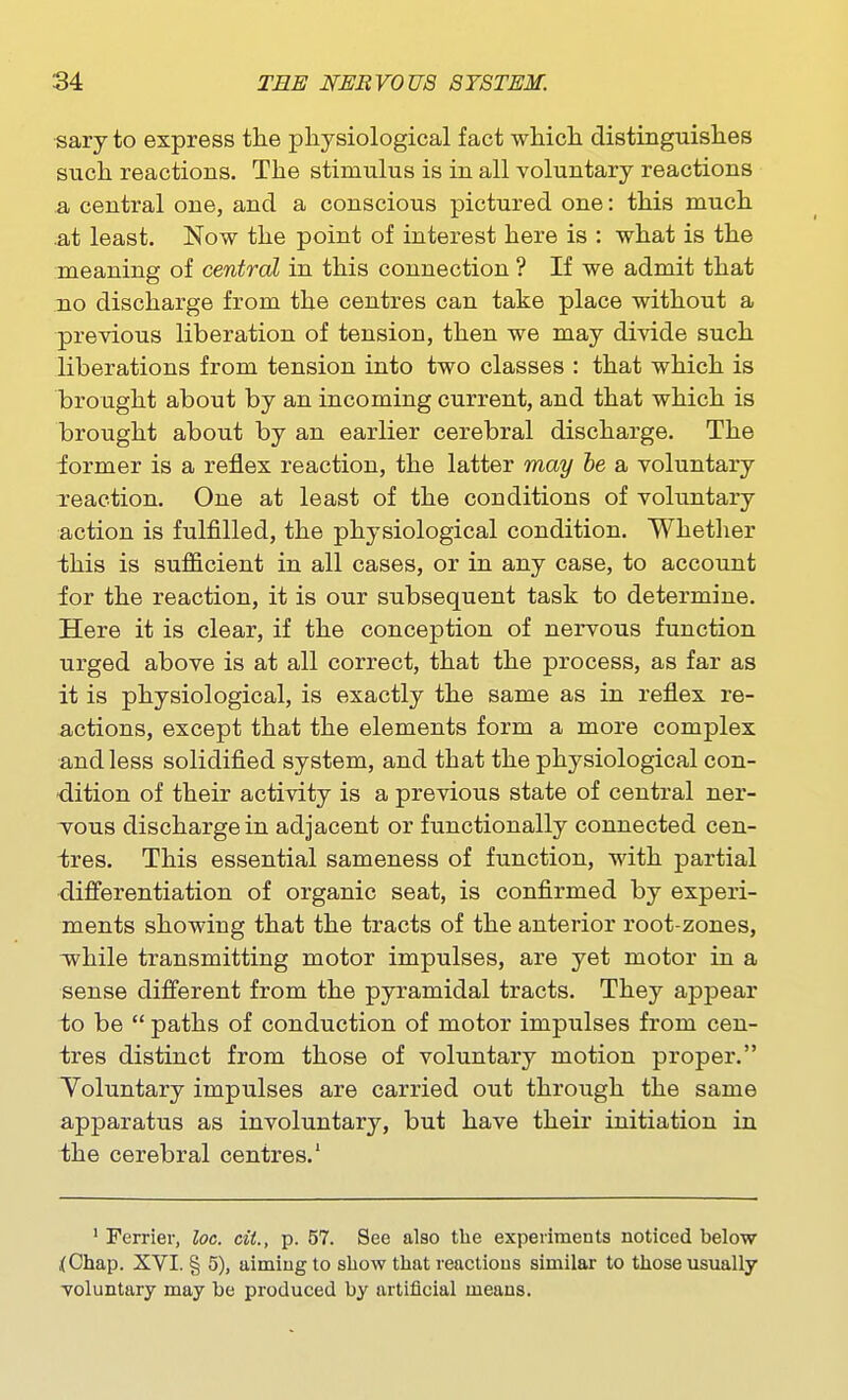 •sary to express the physiological fact which distinguishes such reactions. The stimulus is in all voluntary reactions a central one, and a conscious pictured one: this much .at least. Now the point of interest here is : what is the meaning of central in this connection ? If we admit that no discharge from the centres can take place without a previous liberation of tension, then we may divide such liberations from tension into two classes : that which is brought about by an incoming current, and that which is brought about by an earlier cerebral discharge. The iormer is a reflex reaction, the latter may ie a voluntary Teaction, One at least of the conditions of voluntary action is fulfilled, the physiological condition. Whether this is sufficient in all cases, or in any case, to account for the reaction, it is our subsequent task to determine. Here it is clear, if the conception of nervous function urged above is at all correct, that the process, as far as it is physiological, is exactly the same as in reflex re- actions, except that the elements form a more complex and less solidified system, and that the physiological con- dition of their activity is a previous state of central ner- Tous discharge in adjacent or functionally connected cen- tres. This essential sameness of function, with partial differentiation of organic seat, is confirmed by experi- ments showing that the tracts of the anterior root-zones, v\^hile transmitting motor impulses, are yet motor in a sense different from the pyramidal tracts. They appear to be  paths of conduction of motor impulses from cen- tres distinct from those of voluntary motion proper. Voluntary impulses are carried out through the same apparatus as involuntary, but have their initiation in the cerebral centres.' ' Ferrier, loc. ciL, p. 57. See also the experiments noticed below fChap. XVI. § 5), aiming to show tliat reactions similar to those usually voluntary may be produced by artificial means.