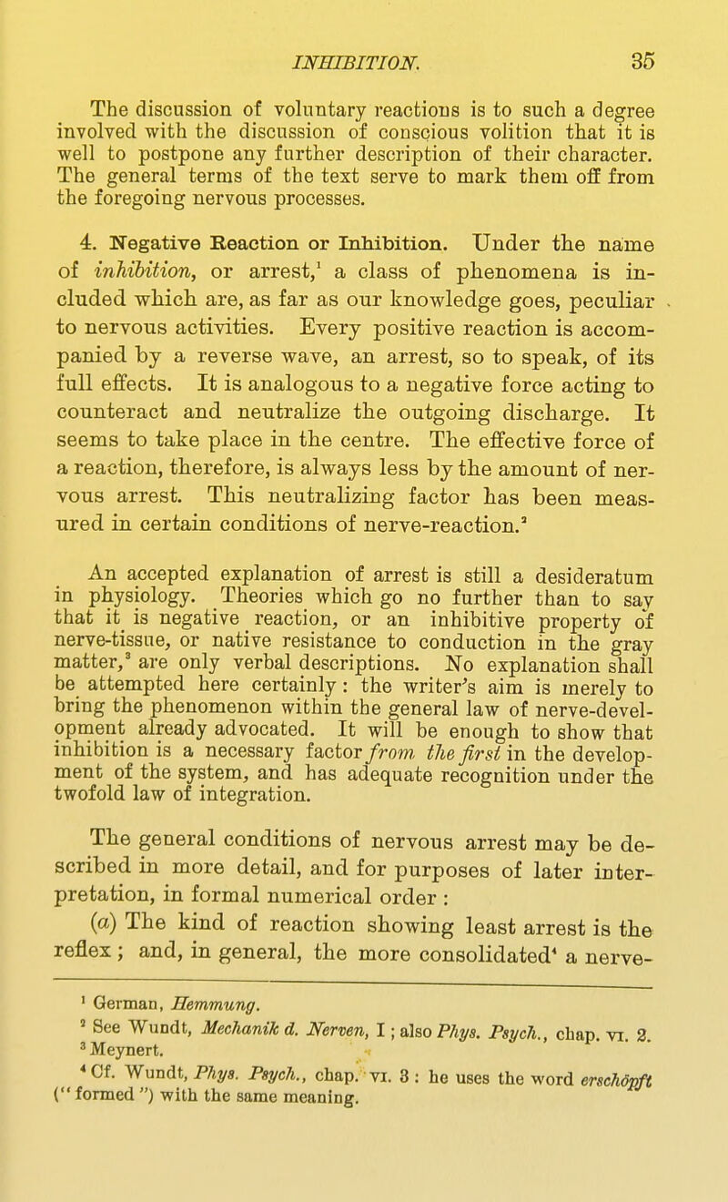 The discussion of voluntary reactions is to such a degree involved with the discussion of conscious volition that it is well to postpone any further description of their character. The general terms of the text serve to mark them off from the foregoing nervous processes. 4. Negative Reaction or Inhibition. Under the name of inhibition, or arrest,' a class of phenomena is in- cluded which are, as far as our knowledge goes, peculiar to nervous activities. Every positive reaction is accom- panied by a reverse wave, an arrest, so to speak, of its full effects. It is analogous to a negative force acting to counteract and neutralize the outgoing discharge. It seems to take place in the centre. The effective force of a reaction, therefore, is always less by the amount of ner- vous arrest. This neutralizing factor has been meas- ured in certain conditions of nerve-reaction.' An accepted explanation of arrest is still a desideratum in physiology. Theories which go no further than to say that it_ is negative _ reaction, or an inhibitive property of nerve-tissue, or native resistance to conduction in the gray matter,' are only verbal descriptions. No explanation shall be attempted here certainly : the writer's aim is merely to bring the phenomenon within the general law of nerve-devel- opment already advocated. It will be enough to show that inhibition is a necessary factor/rom the first in the develop- ment of the system, and has adequate recognition under the twofold law of integration. The general conditions of nervous arrest may be de- scribed in more detail, and for purposes of later inter- pretation, in formal numerical order : (a) The kind of reaction showing least arrest is the reflex; and, in general, the more consolidated* a nerve- ' German, Hemmung. ' See Wundt, Mechanik d. Nermn, I; also Fliys. Psych., chap. vi. 2. ' Meynert. * Cf. Wundt, Phys. Psych., chap. vi. 3 ; he uses the word erschdpft ( formed ) with the same meaning.