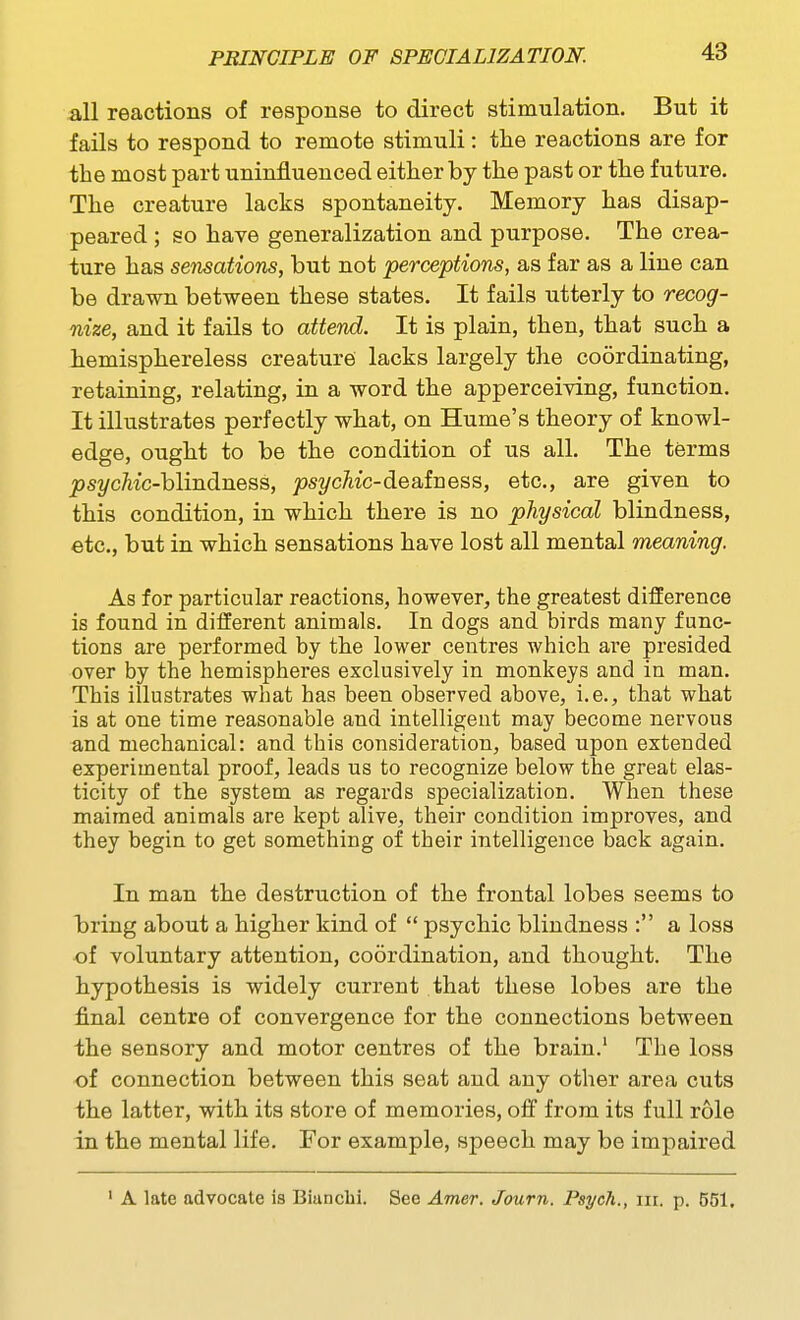 all reactions of response to direct stimulation. But it fails to respond to remote stimuli: tlie reactions are for the most part uninfluenced either by the past or the future. The creature lacks spontaneity. Memory has disap- peared ; so have generalization and purpose. The crea- ture has sensations, but not perceptions, as far as a line can be drawn between these states. It fails utterly to recog- nize, and it fails to attend. It is plain, then, that such a hemisphereless creature lacks largely the coordinating, retaining, relating, in a word the apperceiving, function. It illustrates perfectly what, on Hume's theory of knowl- edge, ought to be the condition of us all. The terms ^st/cAic-blindness, ps?/cAic-deafness, etc., are given to this condition, in which there is no physical blindness, etc., but in which sensations have lost all mental meaning. As for particular reactions, however, the greatest difference is found in different animals. In dogs and birds many func- tions are performed by the lower centres which are presided over by the hemispheres exclusively in monkeys and in man. This illustrates what has been observed above, i.e., that what is at one time reasonable and intelligent may become nervous and mechanical: and this consideration, based upon extended experimental proof, leads us to recognize below the great elas- ticity of the system as regards specialization. When these maimed animals are kept alive, their condition improves, and they begin to get something of their intelligence back again. In man the destruction of the frontal lobes seems to bring about a higher kind of  psychic blindness : a loss of voluntary attention, coordination, and thought. The hypothesis is widely current that these lobes are the final centre of convergence for the connections between the sensory and motor centres of the brain.' The loss of connection between this seat and any other area cuts the latter, with its store of memories, off from its full role in the mental life. For example, speech may be impaired A late advocate is Biunclii. See Amer. Journ. Psych., nr. p. 551,