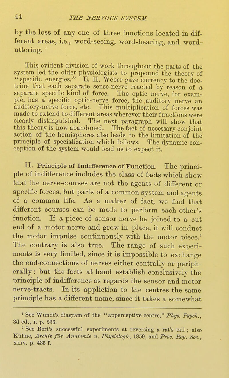 by the loss of any one of tliree functions located in dif- ferent areas, i.e., word-seeing, word-hearing, and word- uttering. ' This evident division of work throughout the parts of the system led the older physiologists to propound the theory of specific energies, E. H. Weber gave currency to the doc- trine that each separate sense-nerve reacted by reason of a separate specific kind of force. The optic nerve, for exam- ple, has a specific optic-nerve force, the auditory nerve an auditory-nerve force, etc. This multiplication of forces was made to extend to different areas wherever their functions were clearly distinguished. The next paragraph will show that this theory is now abandoned. The fact of necessary conjoint action of the hemispheres also leads to the limitation of the principle of specialization which follows. The dynamic con- ception of the system would lead us to expect it. II. Principle of Indifference of Function. The princi- ple of indifference includes the class of facts which show that the nerve-courses are not the agents of different or specific forces, but parts of a common system and agents of a common life. As a matter of fact, we find that different courses can be made to perform each other's function. If a piece of sensor nerve be joined to a cut end of a motor nerve and grow in place, it will conduct the motor impulse continuously with the motor piece. The contrary is also true. The range of such experi- ments is very limited, since it is impossible to exchange the end-connections of nerves either centrally or periph- erally : but the facts at hand establish conclusively the principle of indifference as regards the sensor and motor nerve-tracts. In its appliction to the centres the same principle has a different name, since it takes a somewhat ' See Wundt's diagram of tlie apperceptive centre, Phys. Psych., 3d ed., I. p. 236. ' See Bert's successful experiments at reversing a rat's tail; also Kilhne, Archiv fur Anatomie u. Physiologie, 1859, and Proc. Boy. Soc, XLiv. p. 435 f.