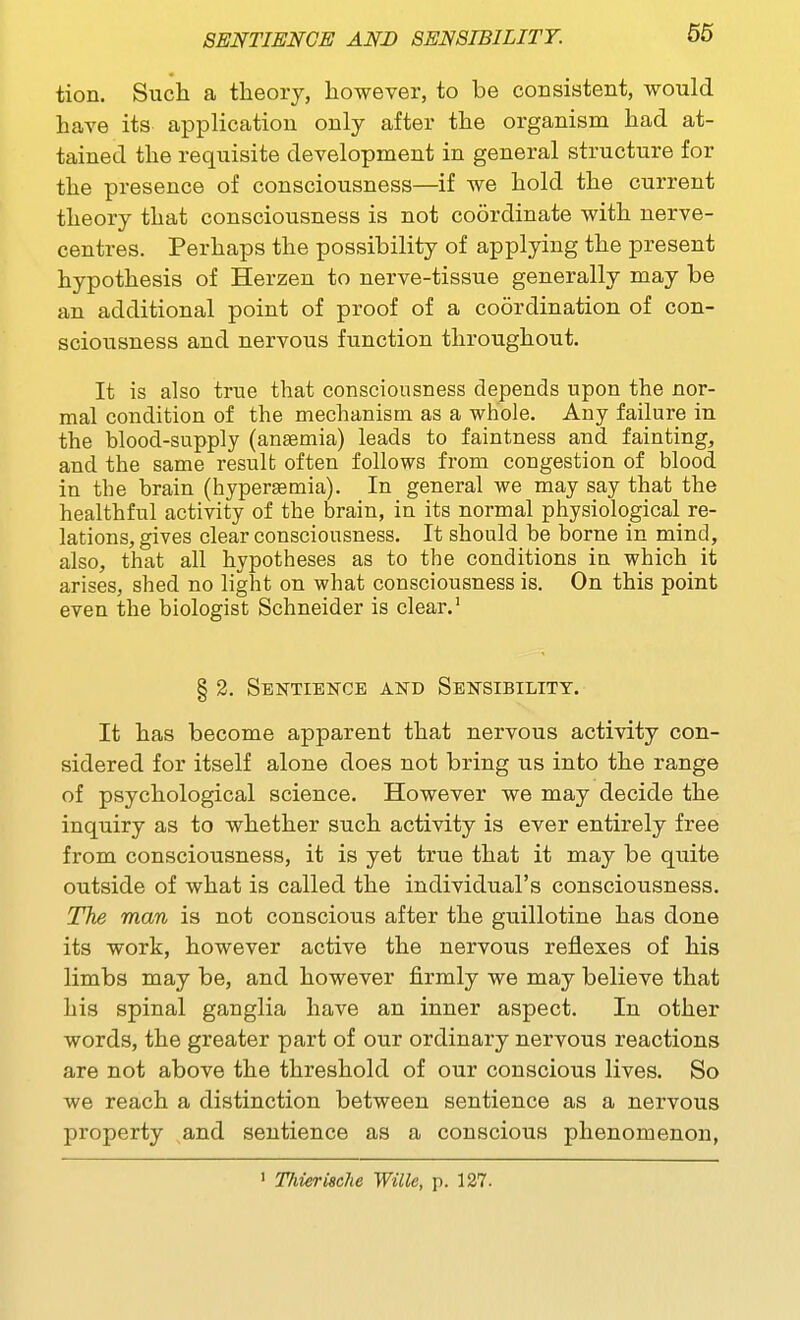 m tion. Such a theory, however, to be coDsistent, would have itS' application only after the organism had at- tained the requisite development in general structure for the presence of consciousness—if we hold the current theory that consciousness is not coordinate with nerve- centres. Perhaps the possibility of applying the present hypothesis of Herzen to nerve-tissue generally may be an additional point of proof of a coordination of con- sciousness and nervous function throughout. It is also true that consciousness depends upon the nor- mal condition of the mechanism as a whole. Any failure in the blood-supply (anaemia) leads to faintness and fainting, and the same result often follows from congestion of blood in the brain (hyperemia). In general we may say that the healthful activity of the brain, in its normal physiological re- lations, gives clear consciousness. It should be borne in mind, also, that all hypotheses as to the conditions ia which it arises, shed no light on what consciousness is. On this point even the biologist Schneider is clear.' § 2. Sentience and Sensibility. It has become apparent that nervous activity con- sidered for itself alone does not bring us into the range of psychological science. However we may decide the inquiry as to whether such activity is ever entirely free from consciousness, it is yet true that it may be quite outside of what is called the individual's consciousness. The man is not conscious after the guillotine has done its work, however active the nervous reflexes of his limbs may be, and however firmly we may believe that his spinal ganglia have an inner aspect. In other words, the greater part of our ordinary nervous reactions are not above the threshold of our conscious lives. So we reach a distinction between sentience as a nervous property and sentience as a conscious phenomenon, ' TJiierische Wille, p. 127.