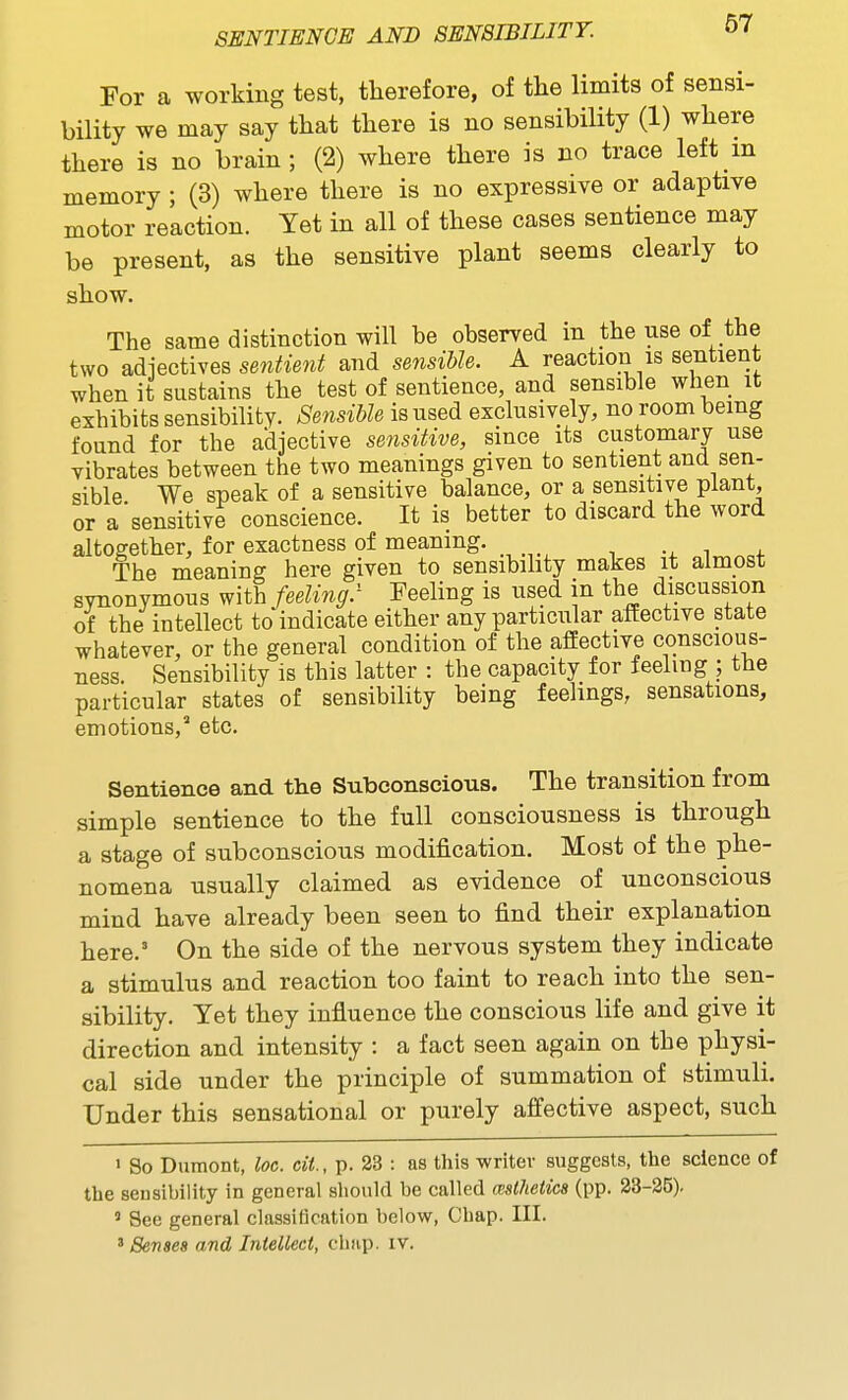 For a working test, therefore, of the limits of sensi- bility we may say that there is no sensibility (1) where there is no brain; (2) where there is no trace left in memory ; (3) where there is no expressive or adaptive motor reaction. Yet in all of these cases sentience may be present, as the sensitive plant seems clearly to show. The same distinction will be observed in the use of the two adiectives se^itient and se^isible. A reaction is sentient when it sustains the test of sentience, and sensible when it exhibits sensibility. Sensible is used exclusively, no room being found for the adjective sensitive, since its customary use vibrates between the two meanings given to sentient and sen- sible We speak of a sensitive balance, or a sensitive plant, or a sensitive conscience. It is better to discard the word altogether, for exactness of meaning. The meaning here given to sensibihty makes it almost synonymous with feeling.' Feeling is used in the discussion of the intellect to indicate either any particular affective state whatever, or the general condition of the affective conscious- ness. Sensibility is this latter : the capacity for feeling ; the particular states of sensibihty being feelings, sensations, emotions, etc. Sentience and the Subconscious. The transition from simple sentience to the full consciousness is through a stage of subconscious modification. Most of the phe- nomena usually claimed as evidence of unconscious mind have already been seen to find their explanation here. On the side of the nervous system they indicate a stimulus and reaction too faint to reach into the sen- sibility. Yet they infiuence the conscious life and give it direction and intensity : a fact seen again on the physi- cal side under the principle of summation of stimuli. Under this sensational or purely affective aspect, such ' So Dumont, loc. cU., p. 23 : as this writer suggests, the science of the seusibility in general should be called mlhetica (pp. 23-25), ' See general classification below, Chap. III. ' Senses and Intellect, chap. iv.