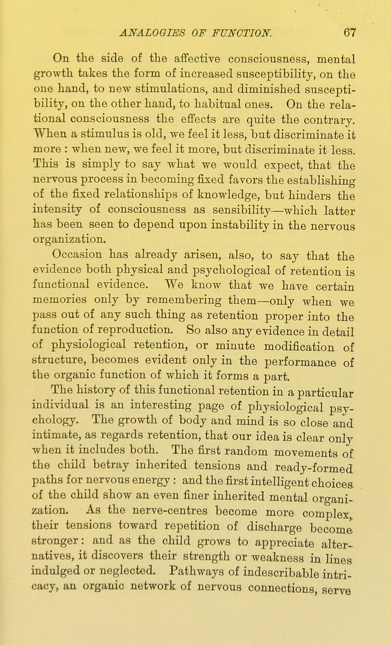 On the side of the aifective consciousness, mental growth takes the form of increased susceptibility, on the one hand, to new stimulations, and diminished suscepti- bility, on the other hand, to habitual ones. On the rela- tional consciousness the effects are quite the contrary. When a stimulus is old, we feel it less, but discriminate it more : when new, we feel it more, but discriminate it less. This is simply to say what we would expect, that the nervous process in becoming fixed favors the establishing of the fixed relationships of knowledge, but hinders the intensity of consciousness as sensibility—which latter has been seen to depend upon instability in the nervous organization. Occasion has already arisen, also, to say that the evidence both physical and psychological of retention is functional evidence. We know that we have certain memories only by remembering them—only when we pass out of any such thing as retention proper into the function of reproduction. So also any evidence in detail of physiological retention, or minute modification of structure, becomes evident only in the performance of the organic function of which it forms a part. The history of this functional retention in a particular individual is an interesting page of physiological psy- chology. The growth of body and mind is so close and intimate, as regards retention, that our idea is clear only when it includes both. The first random movements of the child betray inherited tensions and ready-formed paths for nervous energy: and the first intelligent choices of the child show an even finer inherited mental organi- zation. As the nerve-centres become more complex, their tensions toward repetition of discharge become stronger: and as the child grows to appreciate alter- natives, it discovers their strength or weakness in lines indulged or neglected. Pathways of indescribable intri- cacy, an organic network of nervous connections, serve