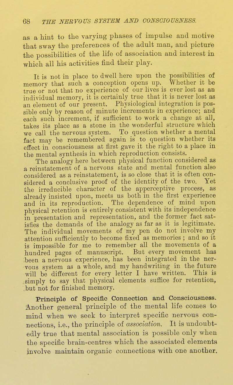 as a hint to the varying phases of impulse and motive that sway the preferences of the adult man, and picture the possibilities of the life of association and interest in which all his activities find their play. It is not in place to dwell here upon the possibilities of memory that such a conception opens up. Whether it be true or not that no experience of our lives is ever lost as an individual memory, it is certainly true that it is never lost as an element of our present. Physiological integration is pos- sible only by reason of minute increments in experience; and each such increment, if sufficient to work a change at all, takes its place as a stone in the wonderful structure which we call the nervous system. To question whether a mental fact may be remembered again is to question whether its effect in consciousness at first gave it the right to a place in the mental synthesis in which reproduction consists. _ The analogy here between physical function considered as a reinstatement of a nervous state and mental function also considered as a reinstatement, is so close that it is often con- sidered a conclusive proof of the identity of the two. Yet the irreducible character of the apperceptive process, as already insisted upon, meets us both in the first experience and in its reproduction. The dependence of mind upon physical retention is entirely consistent with its independence in presentation and representation, and the former fact sat- isfies the demands of the analogy as far as it is legitimate. The individual movements of my pen do not involve my attention sufficiently to become fixed as memories ; and so it is impossible for me to remember all the movements of a hundred pages of manuscript. But every movement has .been a nervous experience, has been integrated in the ner- vous system as a whole, and my handwriting in the future will be different for every letter I have written. This is .simply to say that physical elements suffice for retention, ;but not for finished memory. Principle of Specific Connection and Consciousness. Another general principle of the mental life comes to mind when we seek to interpret specific nervous con- nections, i.e., the principle of association. It is undoubt- edly true that mental association is possible only when the specific brain-centres which the associated elements involve maintain organic connections with one another.