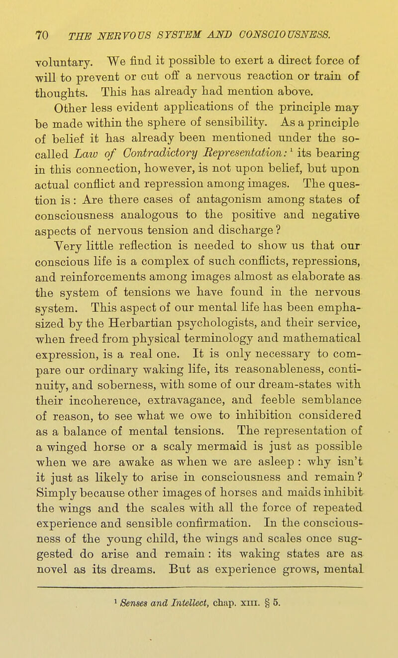 voluntary. We find it possible to exert a direct force of will to prevent or cut off a nervous reaction or train of thoughts. This has already had mention above. Other less evident applications of the principle may be made within the sphere of sensibility. As a principle of belief it has already been mentioned under the so- called Law of Contradictory Bepresentation:' its bearing in this connection, however, is not upon belief, but upon actual conflict and repression among images. The ques- tion is: Are there cases of antagonism among states of consciousness analogous to the positive and negative aspects of nervous tension and discharge ? Yery little reflection is needed to show us that our conscious life is a complex of such conflicts, repressions, and reinforcements among images almost as elaborate as the system of tensions we have found in the nervous system. This aspect of our mental life has been empha- sized by the Herbartian psychologists, and their service, when freed from physical terminology and mathematical expression, is a real one. It is only necessary to com- pare our ordinary waking life, its reasonableness, conti- nuity, and soberness, with some of our dream-states with their incoherence, extravagance, and feeble semblance of reason, to see what we owe to inhibition considered as a balance of mental tensions. The representation of a winged horse or a scaly mermaid is just as possible when we are awake as when we are asleep : why isn't it just as likely to arise in consciousness and remain ? Simply because other images of horses and maids inhibit the wings and the scales with all the force of repeated experience and sensible confirmation. In the conscious- ness of the young child, the wings and scales once sug- gested do arise and remain: its waking states are as novel as its dreams. But as experience grows, mental