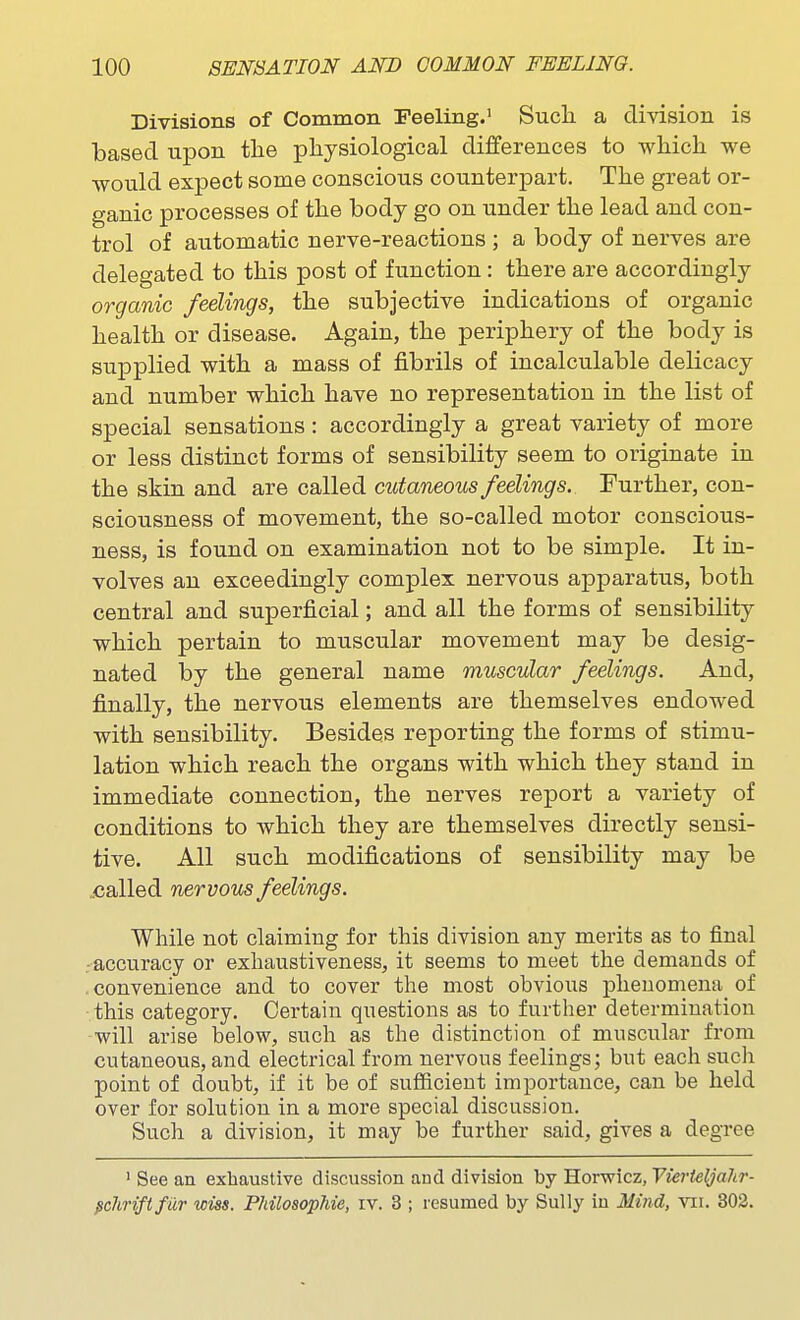 Divisions of Common Feeling.' Sucli a division is based upon the physiological differences to which we would expect some conscious counterpart. The great or- ganic processes of the body go on under the lead and con- trol of automatic nerve-reactions ; a body of nerves are delegated to this post of function : there are accordingly organic feelings, the subjective indications of organic health or disease. Again, the periphery of the body is supplied with a mass of fibrils of incalculable delicacy and number which have no representation in the list of special sensations: accordingly a great variety of more or less distinct forms of sensibility seem to originate in the skin and are called cutaneous feelings. Further, con- sciousness of movement, the so-called motor conscious- ness, is found on examination not to be simple. It in- volves an exceedingly complex nervous apparatus, both central and superficial; and all the forms of sensibility which pertain to muscular movement may be desig- nated by the general name muscular feelings. And, finally, the nervous elements are themselves endowed with sensibility. Besides reporting the forms of stimu- lation which reach the organs with which they stand in immediate connection, the nerves report a variety of conditions to which they are themselves directly sensi- tive. All such modifications of sensibility may be ..called nervous feelings. While not claiming for this division any merits as to final ■accuracy or exhaustiveness, it seems to meet the demands of convenience and to cover the most obvious phenomena_ of this category. Certain questions as to further determination will arise below, such as the distinction of muscular from cutaneous, and electrical from nervous feelings; but each sucli point of doubt, if it be of sufficient importance, can be held over for solution in a more special discussion. Such a division, it may be further said, gives a degree ' See an exhaustive discussion and division by Horwicz, VierUljahr- ^chriftfur wiss. PhilosopMe, iv. 3 ; resumed by Sully in Mind, vii. 302.