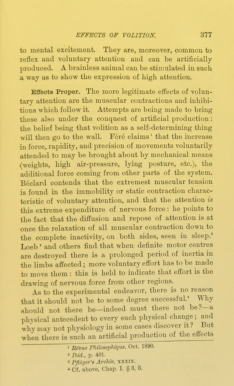 to mental excitement. They are, moreover, common to reflex and voluntary attention and can be artificially produced. A brainless animal can be stimulated in such a way as to show the expression of high attention. Effects Proper. The more legitimate effects of volun- tary attention are the muscular contractions and inhibi- tions which follow it. Attempts are being made to bring these also under the conquest of artificial production: the belief being that volition as a self-determining thing will then go to the wall. Fere claims' that the increase in force, rapidity, and precision of movements voluntarily attended to may be brought about by mechanical means (weights, high air-pressure, lying posture, etc.), the additional force coming from other parts of the system. Beclard contends that the extremest muscular tension is found in the immobility or static contraction charac- teristic of voluntary attention, and that the attention is this extreme expenditure of nervous force: he points to the fact that the diffusion and repose of attention is at once the relaxation of all muscular contraction down to the complete inactivity, on both sides, seen in sleep. Loeb' and others find that when definite motor centres are destroyed there is a prolonged period of inertia in ihe limbs affected; more voluntary effort has to be made to move them : this is held to indicate that effort is the drawing of nervous force from other regions. As to the experimental endeavor, there is no reason that it should not be to some degree successful.* Why should not there be—indeed must there not be?—a physical antecedent to every such physical change; and why may not physiology in some cases discover it ? But when there is such an artificial production of the effects 1 Reme FMlosopMque, Oct. 1890. 1 Ibid., p. 401. 3 Pfluger'8 ArcMv, xxxix. * Cf. above. Chnp. I. § 3, 8.