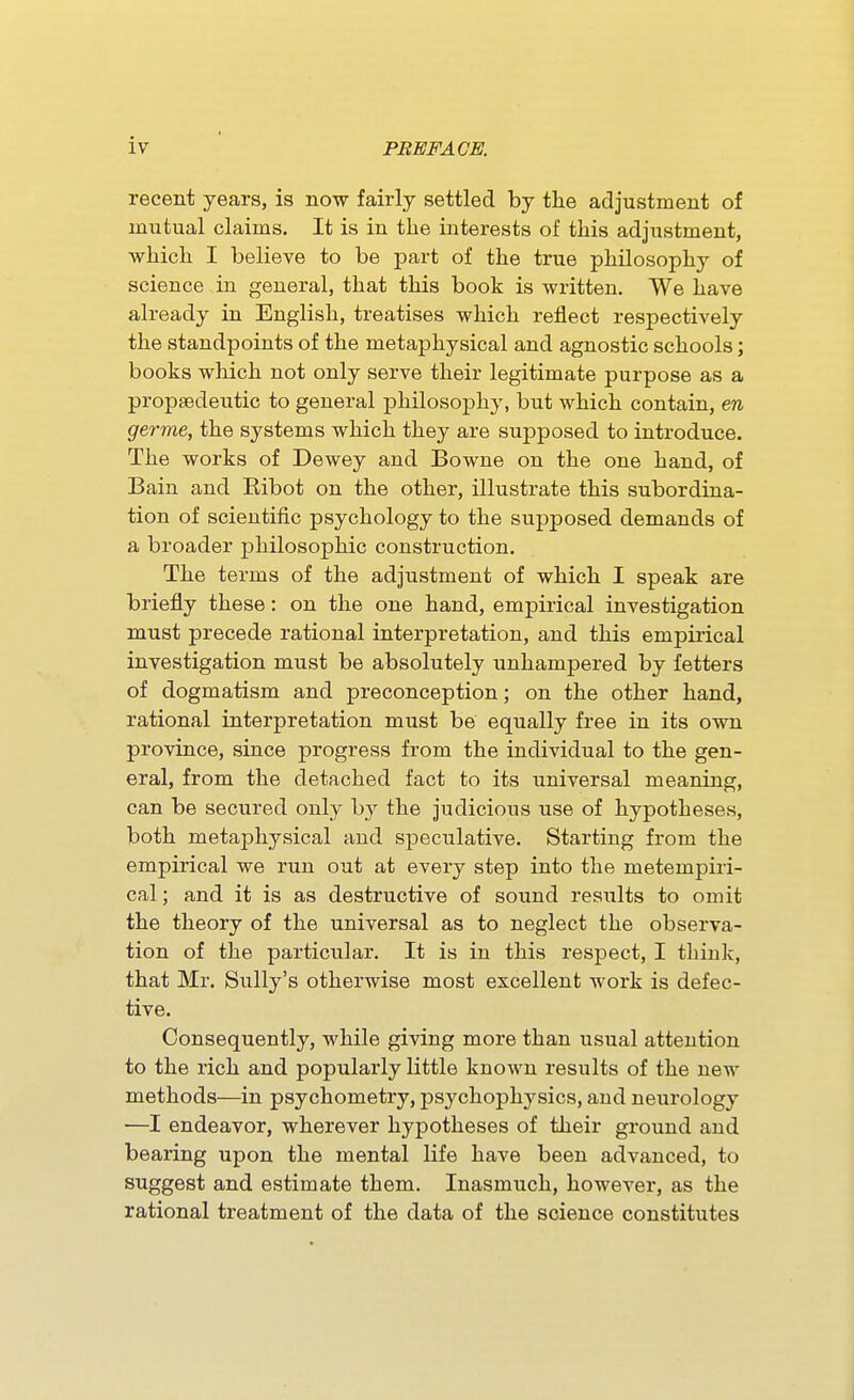 recent years, is now fairly settled by the adjustment of mutual claims. It is in the interests of this adjustment, which I believe to be part of the true philosophy of science in general, that this book is written. We have already in English, treatises which reflect respectively the standpoints of the metaphysical and agnostic schools; books which not only serve their legitimate purpose as a propaedeutic to general philosophy, but which contain, en germe, the systems which they are supposed to introduce. The works of Dewey and Bowne on the one hand, of Bain and Eibot on the other, illustrate this subordina- tion of scientific psychology to the supposed demands of a broader philosophic construction. The terms of the adjustment of which I speak are briefly these: on the one hand, empirical investigation must precede rational interpretation, and this empirical investigation must be absolutely unhampered by fetters of dogmatism and preconception; on the other hand, rational interpretation must be equally free in its own province, since progress from the individual to the gen- eral, from the detached fact to its universal meaning, can be secured only by the judicious use of hypotheses, both metaphysical and speculative. Starting from the empirical we run out at every step into the metempiri- cal; and it is as destructive of sound results to omit the theory of the universal as to neglect the observa- tion of the particular. It is in this respect, I think, that Mr. Sully's otherwise most excellent work is defec- tive. Consequently, while giving more than usual attention to the rich and popularly little known results of the new methods—in psychometry, psychophysics, and neurology —I endeavor, wherever hypotheses of their ground and bearing upon the mental life have been advanced, to suggest and estimate them. Inasmuch, however, as the rational treatment of the data of the science constitutes