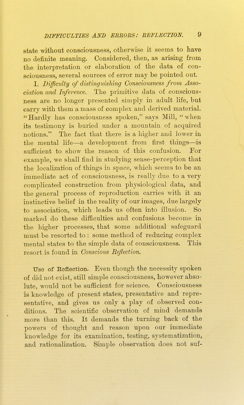 state witliout consciousness, otherwise it seems to have no definite meaning. Considered, then, as arising from the interpretation or elaboration of the data of con- sciousness, several sources of error may be pointed out. I. Diffimlty of distinguishing Consciousness from Asso- ciation and Inference. The primitive data of conscious- ness are no longer presented simply in adult life, but carry with them a mass of complex and derived material. Hardly has consciousness sjDoken, says Mill, when its testimony is buried under a mountain of acquired notions. The fact that there is a higher and lower in the mental life—a development from first things—is sufficient to show the reason of this confusion. For example, we shall find in studying sense-perception that the localization of things in space, Avhich seems to be an immediate act of consciousness, is really due to a very complicated construction from physiological data, and the general process of reproduction carries with it an instinctive belief in the reality of our images, due largely ■to association, which leads us often into illusion. So marked do these difficulties and confusions become in the higher processes, that some additional safeguard must be resorted to : some method of reducing complex mental states to the simple data of consciousness. This resort is found in Conscious Be/lection. Use of Reflection. Even though the necessity spoken of did not exist, still simple consciousness, however abso- lute, would not be sufficient for science. Consciousness is knowledge of present states, presentative and repre- sentative, and gives us only a play of observed con- ditions. The scientific observation of mind demands more than this. It demands the turning back of the powers of thought and reason upon our immediate knowledge for its examination, testing, systematization, and rationalization. Simple observation does not suf-