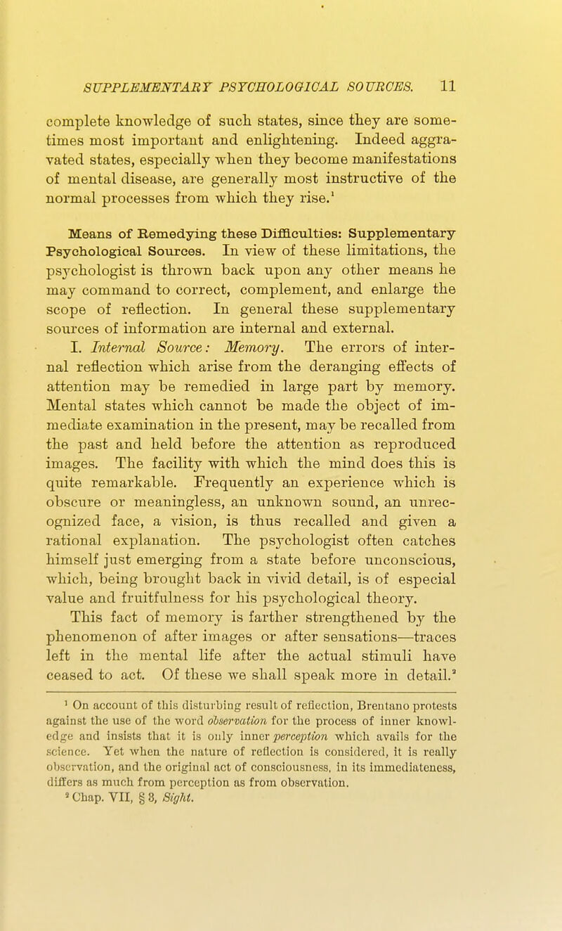 complete knowledge of such states, since they are some- times most important and enlightening. Indeed aggra- vated states, especially when they become manifestations of mental disease, are generally most instructive of the normal processes from which they rise.' Means of Remedying these Diflaculties: Supplementary Psychological Sources. In view of these limitations, the psychologist is thrown back upon any other means he may command to correct, complement, and enlarge the scope of reflection. In general these supplementary sources of information are internal and external. I, Internal Source: Memory. The errors of inter- nal reflection which arise from the deranging efiects of attention may be remedied in large part by memory. Mental states which cannot be made the object of im- mediate examination in the present, may be recalled from the past and held before the attention as reproduced images. The facility with which the mind does this is quite remarkable. Frequently an experience which is obscure or meaningless, an unknown sound, an unrec- ognized face, a vision, is thus recalled and given a rational explanation. The psychologist often catches himself just emerging from a state before unconscious, which, being brought back in ^dvid detail, is of especial value and fruitfulness for his psychological theory. This fact of memory is farther strengthened by the phenomenon of after images or after sensations—traces left in the mental life after the actual stimuli have ceased to act. Of these we shall speak more in detail.' ' On account of this disturbing result of reflection, Brentano protests against the use of the ■word dbsermiion for the process of inner knowl- edge and insists that it is only mner perception -which avails for the science. Yet when the nature of reflection is considered, it is really observation, and the original act of consciousness, in its immediateness, differs as much from perception as from observation.  Chap. VII, § 3, Sight.