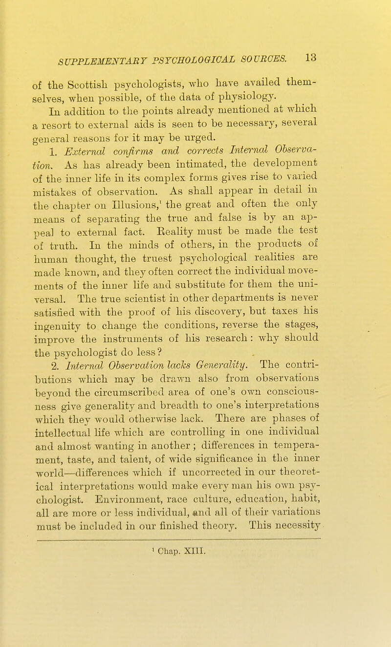 of the Scottish psychologists, who have availed them- selves, when possible, of the data of physiology. In addition to the points already mentioned at which a resort to external aids is seen to be necessary, several general reasons for it may be urged, 1. External confirms and corrects Internal Observa- tion. As has already been intimated, the development of the inner life in its complex forms gives rise to varied mistakes of observation. As shall appear in detail in the chapter on Ilkisions, the great and often the only means of separating the true and false is by an ap- peal to external fact. Keality must be made the test of truth. In the minds of others, in the products of human thought, the truest psychological realities are made known, and they often correct the individual move- ments of the inner life and substitute for them the uni- versal. The true scientist in other departments is never satisfied with the proof of his discovery, but taxes his ingenuity to change the conditions, reverse the stages, improve the instruments of his research : why should the psychologist do less? 2. Internal Observation lacks Generality. The contri- butions which may be drawn also from observations beyond the circumscribed area of one's own conscious- ness give generality and breadth to one's interpretations which they would otherwise lack. There are phases of intellectual life which are controlling in one individual and almost wanting in another ; differences in tempera- ment, taste, and talent, of wide significance in the inner world—differences which if uncorrected in our theoret- ical interpretations would make every man his own psy- chologist. Environment, race culture, education, habit, all are more or less individual, and all of tlieir variations must be included in our finished theory. This necessity